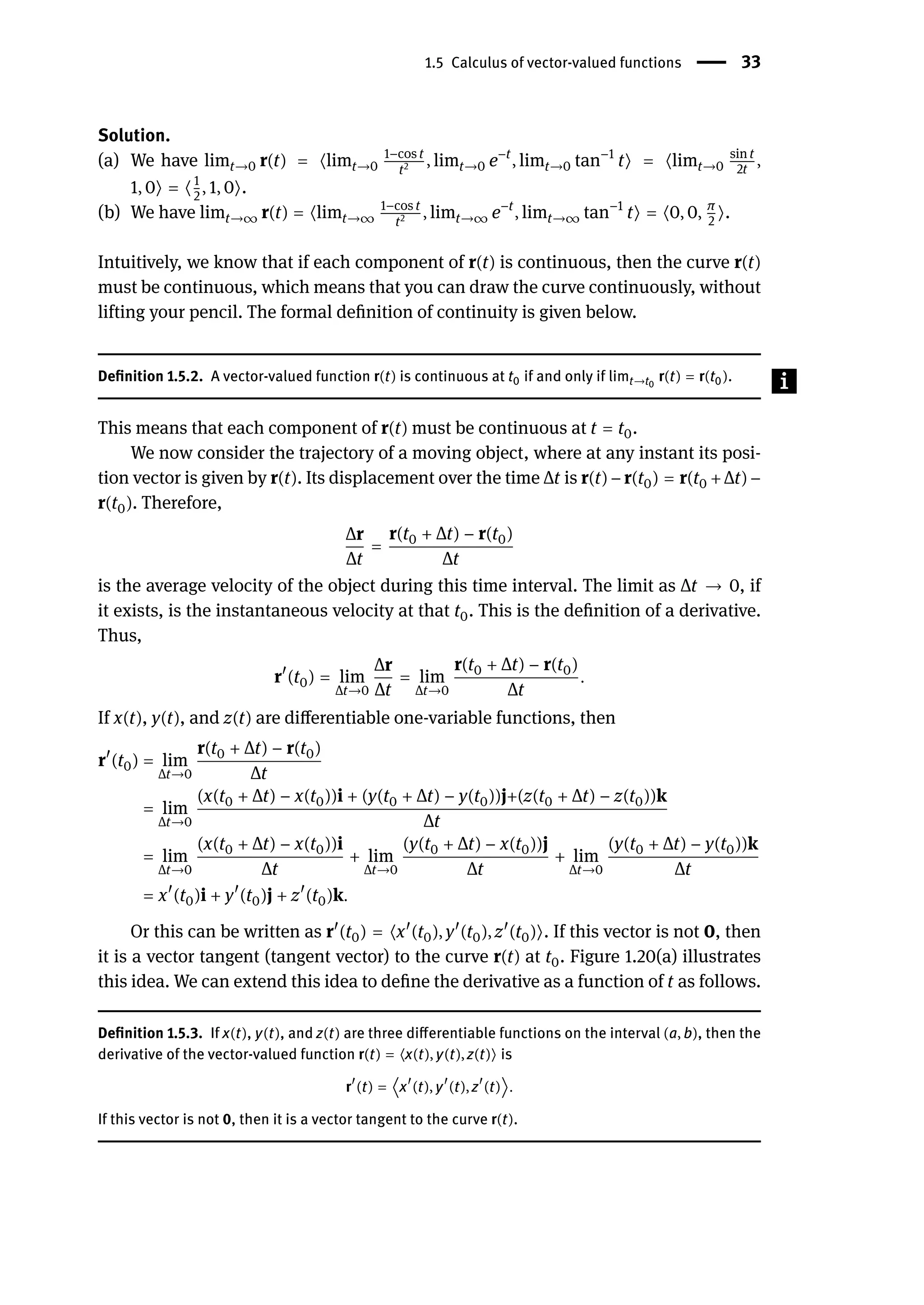 1.5 Calculus of vector-valued functions | 33
Solution.
(a) We have limt→0 r(t) = ⟨limt→0
1−cos t
t2 , limt→0 e−t
, limt→0 tan−1
t⟩ = ⟨limt→0
sin t
2t
,
1, 0⟩ = ⟨1
2
, 1, 0⟩.
(b) We have limt→∞ r(t) = ⟨limt→∞
1−cos t
t2 , limt→∞ e−t
, limt→∞ tan−1
t⟩ = ⟨0, 0, π
2
⟩.
Intuitively, we know that if each component of r(t) is continuous, then the curve r(t)
must be continuous, which means that you can draw the curve continuously, without
lifting your pencil. The formal definition of continuity is given below.
Definition 1.5.2. A vector-valued function r(t) is continuous at t0 if and only if limt→t0
r(t) = r(t0).
This means that each component of r(t) must be continuous at t = t0.
We now consider the trajectory of a moving object, where at any instant its posi-
tion vector is given by r(t). Its displacement over the time Δt is r(t) − r(t0) = r(t0 + Δt) −
r(t0). Therefore,
Δr
Δt
=
r(t0 + Δt) − r(t0)
Δt
is the average velocity of the object during this time interval. The limit as Δt → 0, if
it exists, is the instantaneous velocity at that t0. This is the definition of a derivative.
Thus,
r󸀠
(t0) = lim
Δt→0
Δr
Δt
= lim
Δt→0
r(t0 + Δt) − r(t0)
Δt
.
If x(t), y(t), and z(t) are differentiable one-variable functions, then
r󸀠
(t0) = lim
Δt→0
r(t0 + Δt) − r(t0)
Δt
= lim
Δt→0
(x(t0 + Δt) − x(t0))i + (y(t0 + Δt) − y(t0))j+(z(t0 + Δt) − z(t0))k
Δt
= lim
Δt→0
(x(t0 + Δt) − x(t0))i
Δt
+ lim
Δt→0
(y(t0 + Δt) − x(t0))j
Δt
+ lim
Δt→0
(y(t0 + Δt) − y(t0))k
Δt
= x󸀠
(t0)i + y󸀠
(t0)j + z󸀠
(t0)k.
Or this can be written as r󸀠
(t0) = ⟨x󸀠
(t0), y󸀠
(t0), z󸀠
(t0)⟩. If this vector is not 0, then
it is a vector tangent (tangent vector) to the curve r(t) at t0. Figure 1.20(a) illustrates
this idea. We can extend this idea to define the derivative as a function of t as follows.
Definition 1.5.3. If x(t), y(t), and z(t) are three differentiable functions on the interval (a, b), then the
derivative of the vector-valued function r(t) = ⟨x(t), y(t), z(t)⟩ is
r
󸀠
(t) = ⟨x
󸀠
(t), y
󸀠
(t), z
󸀠
(t)⟩.
If this vector is not 0, then it is a vector tangent to the curve r(t).
 