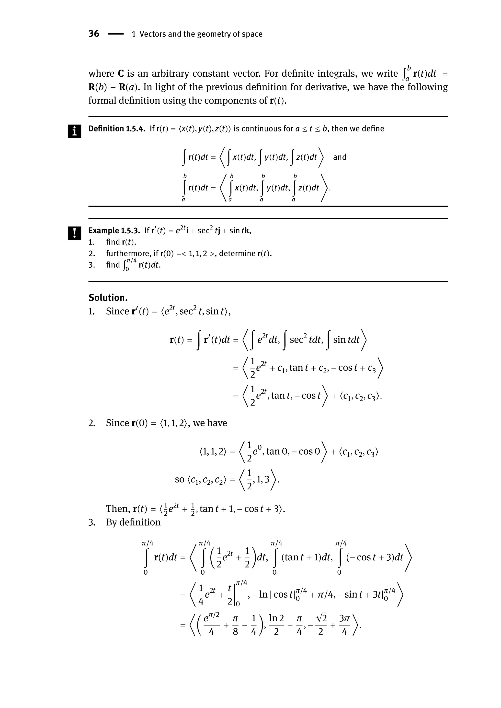 36 | 1 Vectors and the geometry of space
where C is an arbitrary constant vector. For definite integrals, we write ∫
b
a
r(t)dt =
R(b) − R(a). In light of the previous definition for derivative, we have the following
formal definition using the components of r(t).
Definition 1.5.4. If r(t) = ⟨x(t), y(t), z(t)⟩ is continuous for a ≤ t ≤ b, then we define
∫ r(t)dt = ⟨∫ x(t)dt, ∫ y(t)dt, ∫ z(t)dt⟩ and
b
∫
a
r(t)dt = ⟨
b
∫
a
x(t)dt,
b
∫
a
y(t)dt,
b
∫
a
z(t)dt⟩.
Example 1.5.3. If r󸀠
(t) = e2t
i + sec2
tj + sin tk,
1. find r(t).
2. furthermore, if r(0) =< 1, 1, 2 >, determine r(t).
3. find ∫
π/4
0
r(t)dt.
Solution.
1. Since r󸀠
(t) = ⟨e2t
, sec2
t, sin t⟩,
r(t) = ∫ r󸀠
(t)dt = ⟨∫ e2t
dt, ∫ sec2
tdt, ∫ sin tdt⟩
= ⟨
1
2
e2t
+ c1, tan t + c2, − cos t + c3⟩
= ⟨
1
2
e2t
, tan t, − cos t⟩ + ⟨c1, c2, c3⟩.
2. Since r(0) = ⟨1, 1, 2⟩, we have
⟨1, 1, 2⟩ = ⟨
1
2
e0
, tan 0, − cos 0⟩ + ⟨c1, c2, c3⟩
so ⟨c1, c2, c2⟩ = ⟨
1
2
, 1, 3⟩.
Then, r(t) = ⟨1
2
e2t
+ 1
2
, tan t + 1, − cos t + 3⟩.
3. By definition
π/4
∫
0
r(t)dt = ⟨
π/4
∫
0
(
1
2
e2t
+
1
2
)dt,
π/4
∫
0
(tan t + 1)dt,
π/4
∫
0
(− cos t + 3)dt⟩
= ⟨
1
4
e2t
+
t
2
󵄨
󵄨
󵄨
󵄨
󵄨
󵄨
󵄨
󵄨
π/4
0
, − ln | cos t|π/4
0 + π/4, − sin t + 3t|π/4
0 ⟩
= ⟨(
eπ/2
4
+
π
8
−
1
4
),
ln 2
2
+
π
4
, −
√2
2
+
3π
4
⟩.
 