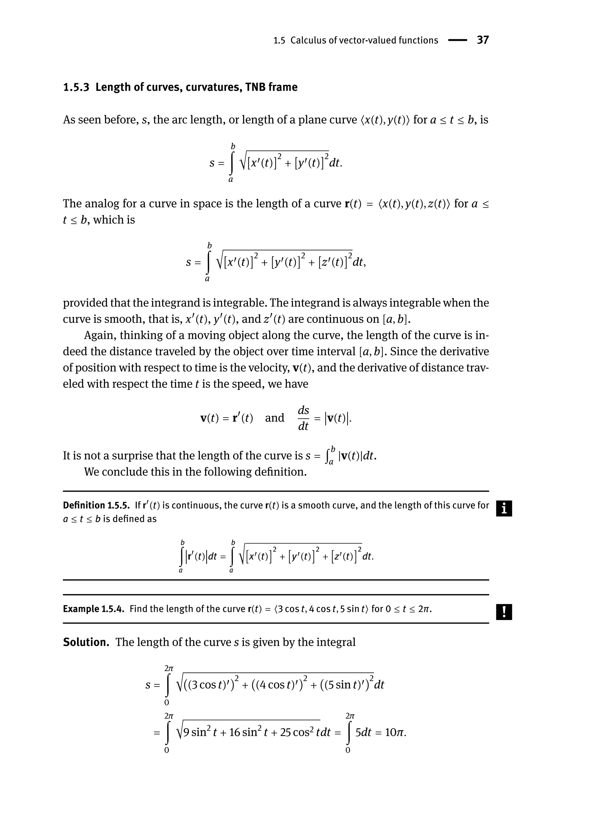 1.5 Calculus of vector-valued functions | 37
1.5.3 Length of curves, curvatures, TNB frame
As seen before, s, the arc length, or length of a plane curve ⟨x(t), y(t)⟩ for a ≤ t ≤ b, is
s =
b
∫
a
√[x󸀠(t)]
2
+ [y󸀠(t)]
2
dt.
The analog for a curve in space is the length of a curve r(t) = ⟨x(t), y(t), z(t)⟩ for a ≤
t ≤ b, which is
s =
b
∫
a
√[x󸀠(t)]
2
+ [y󸀠(t)]
2
+ [z󸀠(t)]
2
dt,
provided that the integrand is integrable. The integrand is always integrable when the
curve is smooth, that is, x󸀠
(t), y󸀠
(t), and z󸀠
(t) are continuous on [a, b].
Again, thinking of a moving object along the curve, the length of the curve is in-
deed the distance traveled by the object over time interval [a, b]. Since the derivative
of position with respect to time is the velocity, v(t), and the derivative of distance trav-
eled with respect the time t is the speed, we have
v(t) = r󸀠
(t) and
ds
dt
=
󵄨
󵄨
󵄨
󵄨v(t)
󵄨
󵄨
󵄨
󵄨.
It is not a surprise that the length of the curve is s = ∫
b
a
|v(t)|dt.
We conclude this in the following definition.
Definition 1.5.5. If r󸀠
(t) is continuous, the curve r(t) is a smooth curve, and the length of this curve for
a ≤ t ≤ b is defined as
b
∫
a
󵄨
󵄨
󵄨
󵄨
󵄨r
󸀠
(t)
󵄨
󵄨
󵄨
󵄨
󵄨dt =
b
∫
a
√[x󸀠(t)]
2
+ [y󸀠(t)]
2
+ [z󸀠(t)]
2
dt.
Example 1.5.4. Find the length of the curve r(t) = ⟨3 cos t, 4 cos t, 5 sin t⟩ for 0 ≤ t ≤ 2π.
Solution. The length of the curve s is given by the integral
s =
2π
∫
0
√((3 cos t)󸀠)
2
+ ((4 cos t)󸀠)
2
+ ((5 sin t)󸀠)
2
dt
=
2π
∫
0
√9 sin2
t + 16 sin2
t + 25 cos2 tdt =
2π
∫
0
5dt = 10π.
 