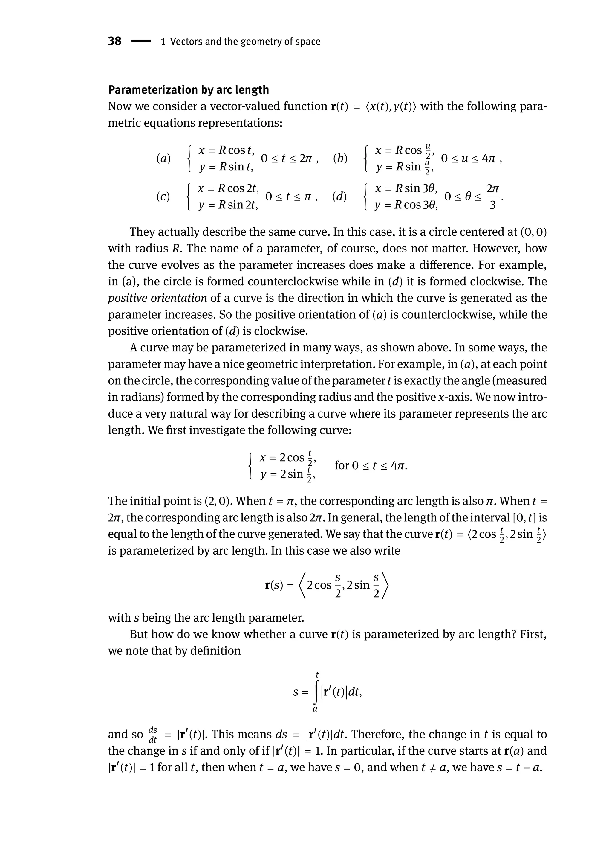 38 | 1 Vectors and the geometry of space
Parameterization by arc length
Now we consider a vector-valued function r(t) = ⟨x(t), y(t)⟩ with the following para-
metric equations representations:
(a) {
x = R cos t,
y = R sin t,
0 ≤ t ≤ 2π , (b) {
x = R cos u
2
,
y = R sin u
2
,
0 ≤ u ≤ 4π ,
(c) {
x = R cos 2t,
y = R sin 2t,
0 ≤ t ≤ π , (d) {
x = R sin 3θ,
y = R cos 3θ,
0 ≤ θ ≤
2π
3
.
They actually describe the same curve. In this case, it is a circle centered at (0, 0)
with radius R. The name of a parameter, of course, does not matter. However, how
the curve evolves as the parameter increases does make a difference. For example,
in (a), the circle is formed counterclockwise while in (d) it is formed clockwise. The
positive orientation of a curve is the direction in which the curve is generated as the
parameter increases. So the positive orientation of (a) is counterclockwise, while the
positive orientation of (d) is clockwise.
A curve may be parameterized in many ways, as shown above. In some ways, the
parameter may have a nice geometric interpretation. For example, in (a), at each point
onthe circle,the correspondingvalueof theparametert isexactlytheangle(measured
in radians) formed by the corresponding radius and the positive x-axis. We now intro-
duce a very natural way for describing a curve where its parameter represents the arc
length. We first investigate the following curve:
{
x = 2 cos t
2
,
y = 2 sin t
2
,
for 0 ≤ t ≤ 4π.
The initial point is (2, 0). When t = π, the corresponding arc length is also π. When t =
2π, the corresponding arc length is also 2π. In general, the length of the interval [0, t] is
equal to the length of the curve generated. We say that the curve r(t) = ⟨2 cos t
2
, 2 sin t
2
⟩
is parameterized by arc length. In this case we also write
r(s) = ⟨2 cos
s
2
, 2 sin
s
2
⟩
with s being the arc length parameter.
But how do we know whether a curve r(t) is parameterized by arc length? First,
we note that by definition
s =
t
∫
a
󵄨
󵄨
󵄨
󵄨r󸀠
(t)
󵄨
󵄨
󵄨
󵄨dt,
and so ds
dt
= |r󸀠
(t)|. This means ds = |r󸀠
(t)|dt. Therefore, the change in t is equal to
the change in s if and only of if |r󸀠
(t)| = 1. In particular, if the curve starts at r(a) and
|r󸀠
(t)| = 1 for all t, then when t = a, we have s = 0, and when t ̸
= a, we have s = t − a.
 