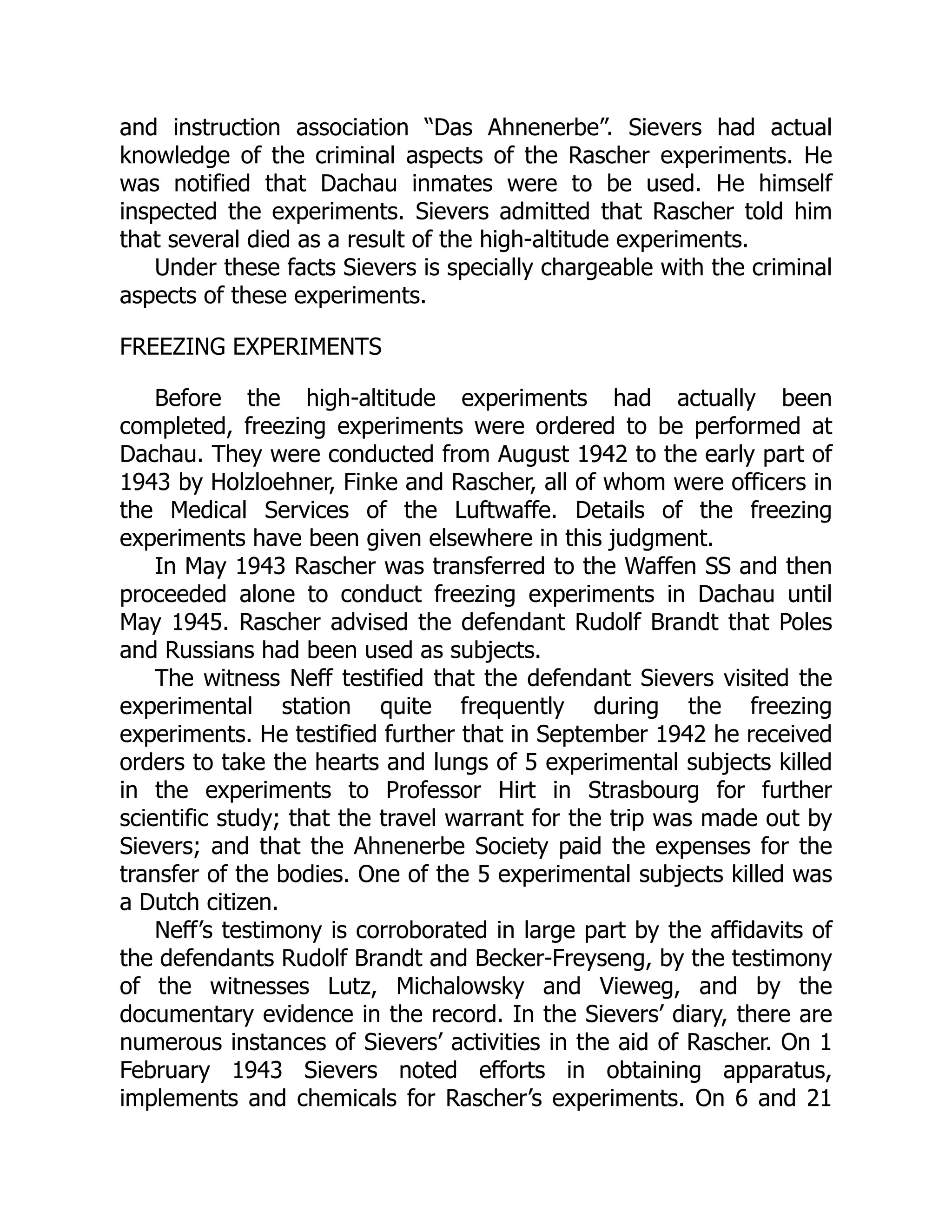 and instruction association “Das Ahnenerbe”. Sievers had actual
knowledge of the criminal aspects of the Rascher experiments. He
was notified that Dachau inmates were to be used. He himself
inspected the experiments. Sievers admitted that Rascher told him
that several died as a result of the high-altitude experiments.
Under these facts Sievers is specially chargeable with the criminal
aspects of these experiments.
FREEZING EXPERIMENTS
Before the high-altitude experiments had actually been
completed, freezing experiments were ordered to be performed at
Dachau. They were conducted from August 1942 to the early part of
1943 by Holzloehner, Finke and Rascher, all of whom were officers in
the Medical Services of the Luftwaffe. Details of the freezing
experiments have been given elsewhere in this judgment.
In May 1943 Rascher was transferred to the Waffen SS and then
proceeded alone to conduct freezing experiments in Dachau until
May 1945. Rascher advised the defendant Rudolf Brandt that Poles
and Russians had been used as subjects.
The witness Neff testified that the defendant Sievers visited the
experimental station quite frequently during the freezing
experiments. He testified further that in September 1942 he received
orders to take the hearts and lungs of 5 experimental subjects killed
in the experiments to Professor Hirt in Strasbourg for further
scientific study; that the travel warrant for the trip was made out by
Sievers; and that the Ahnenerbe Society paid the expenses for the
transfer of the bodies. One of the 5 experimental subjects killed was
a Dutch citizen.
Neff’s testimony is corroborated in large part by the affidavits of
the defendants Rudolf Brandt and Becker-Freyseng, by the testimony
of the witnesses Lutz, Michalowsky and Vieweg, and by the
documentary evidence in the record. In the Sievers’ diary, there are
numerous instances of Sievers’ activities in the aid of Rascher. On 1
February 1943 Sievers noted efforts in obtaining apparatus,
implements and chemicals for Rascher’s experiments. On 6 and 21
 