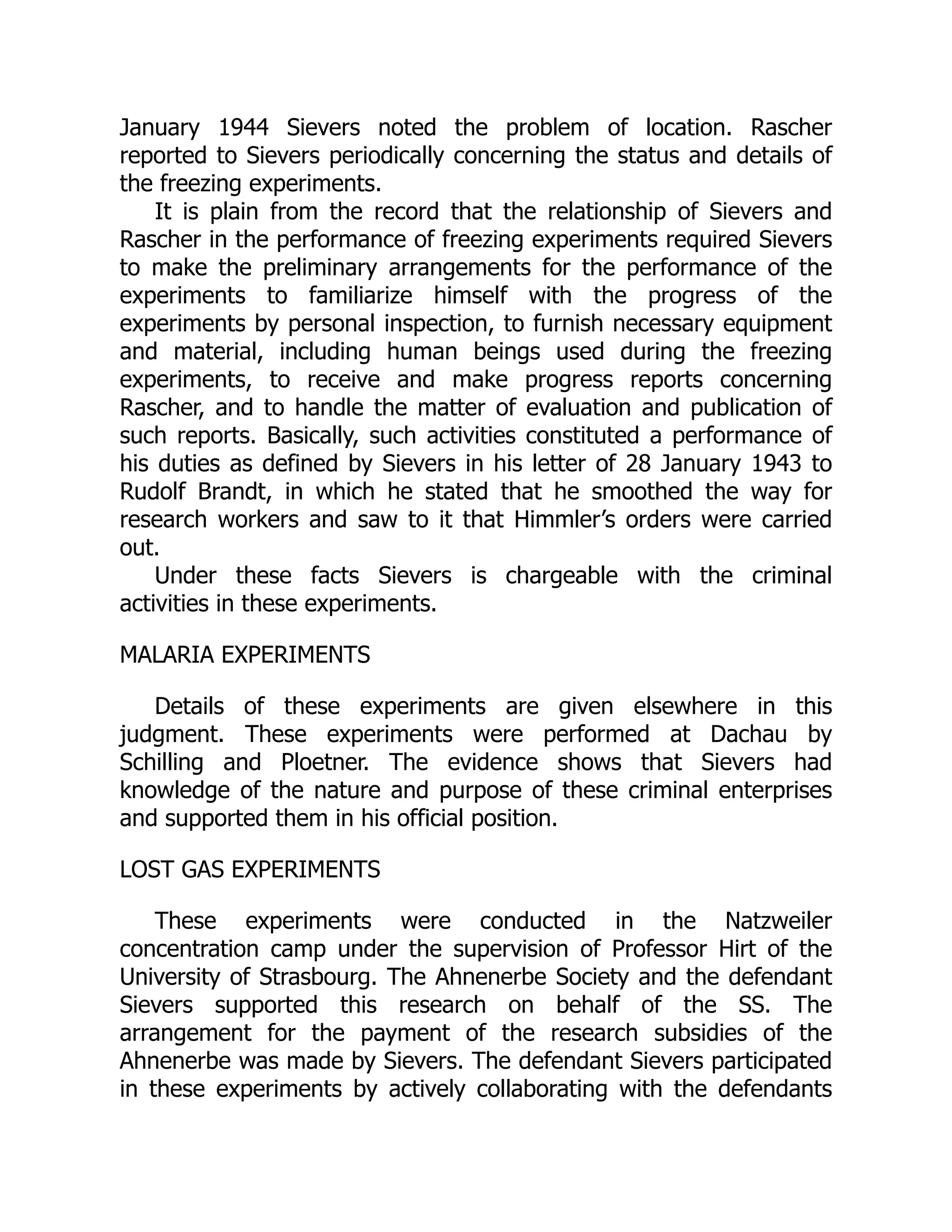 January 1944 Sievers noted the problem of location. Rascher
reported to Sievers periodically concerning the status and details of
the freezing experiments.
It is plain from the record that the relationship of Sievers and
Rascher in the performance of freezing experiments required Sievers
to make the preliminary arrangements for the performance of the
experiments to familiarize himself with the progress of the
experiments by personal inspection, to furnish necessary equipment
and material, including human beings used during the freezing
experiments, to receive and make progress reports concerning
Rascher, and to handle the matter of evaluation and publication of
such reports. Basically, such activities constituted a performance of
his duties as defined by Sievers in his letter of 28 January 1943 to
Rudolf Brandt, in which he stated that he smoothed the way for
research workers and saw to it that Himmler’s orders were carried
out.
Under these facts Sievers is chargeable with the criminal
activities in these experiments.
MALARIA EXPERIMENTS
Details of these experiments are given elsewhere in this
judgment. These experiments were performed at Dachau by
Schilling and Ploetner. The evidence shows that Sievers had
knowledge of the nature and purpose of these criminal enterprises
and supported them in his official position.
LOST GAS EXPERIMENTS
These experiments were conducted in the Natzweiler
concentration camp under the supervision of Professor Hirt of the
University of Strasbourg. The Ahnenerbe Society and the defendant
Sievers supported this research on behalf of the SS. The
arrangement for the payment of the research subsidies of the
Ahnenerbe was made by Sievers. The defendant Sievers participated
in these experiments by actively collaborating with the defendants
 