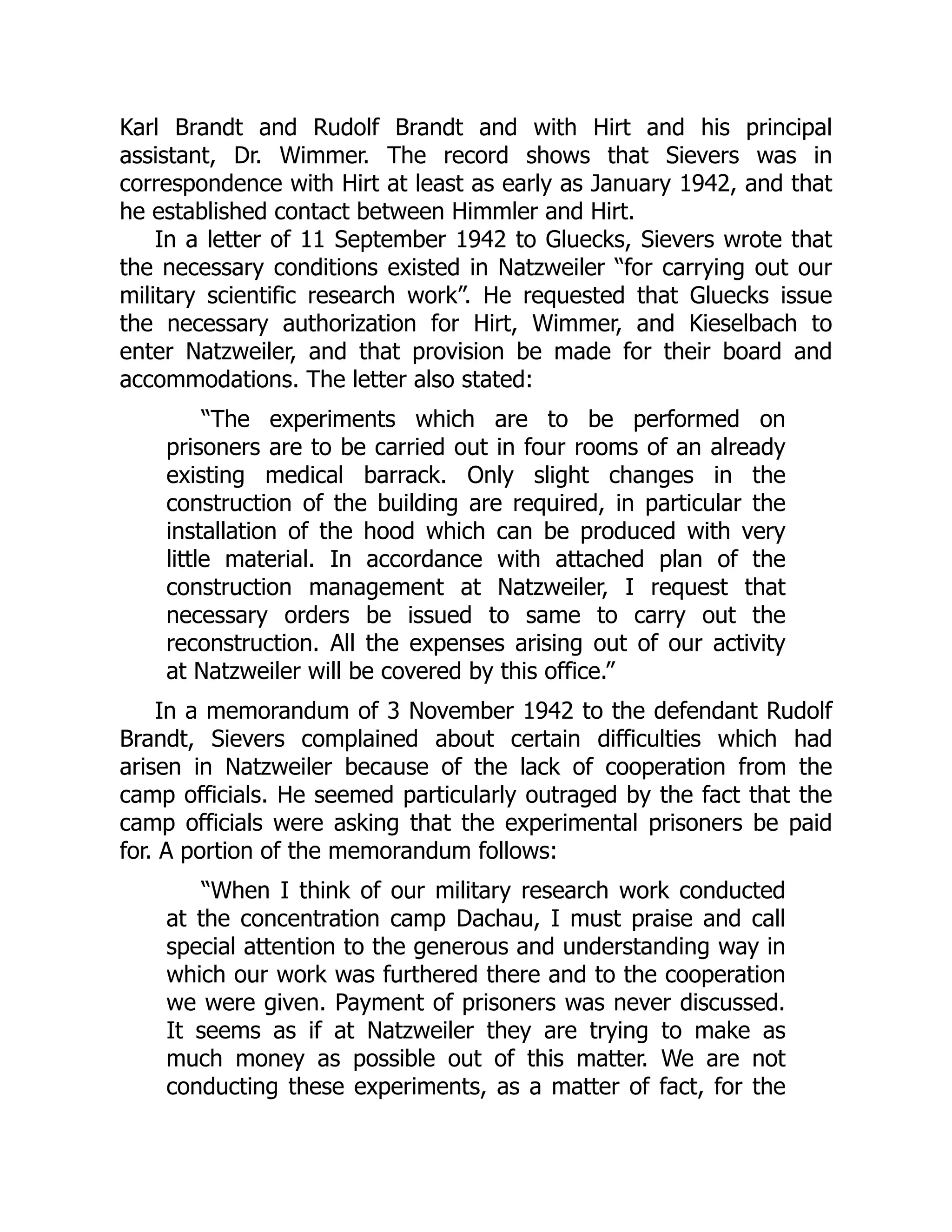 Karl Brandt and Rudolf Brandt and with Hirt and his principal
assistant, Dr. Wimmer. The record shows that Sievers was in
correspondence with Hirt at least as early as January 1942, and that
he established contact between Himmler and Hirt.
In a letter of 11 September 1942 to Gluecks, Sievers wrote that
the necessary conditions existed in Natzweiler “for carrying out our
military scientific research work”. He requested that Gluecks issue
the necessary authorization for Hirt, Wimmer, and Kieselbach to
enter Natzweiler, and that provision be made for their board and
accommodations. The letter also stated:
“The experiments which are to be performed on
prisoners are to be carried out in four rooms of an already
existing medical barrack. Only slight changes in the
construction of the building are required, in particular the
installation of the hood which can be produced with very
little material. In accordance with attached plan of the
construction management at Natzweiler, I request that
necessary orders be issued to same to carry out the
reconstruction. All the expenses arising out of our activity
at Natzweiler will be covered by this office.”
In a memorandum of 3 November 1942 to the defendant Rudolf
Brandt, Sievers complained about certain difficulties which had
arisen in Natzweiler because of the lack of cooperation from the
camp officials. He seemed particularly outraged by the fact that the
camp officials were asking that the experimental prisoners be paid
for. A portion of the memorandum follows:
“When I think of our military research work conducted
at the concentration camp Dachau, I must praise and call
special attention to the generous and understanding way in
which our work was furthered there and to the cooperation
we were given. Payment of prisoners was never discussed.
It seems as if at Natzweiler they are trying to make as
much money as possible out of this matter. We are not
conducting these experiments, as a matter of fact, for the
 