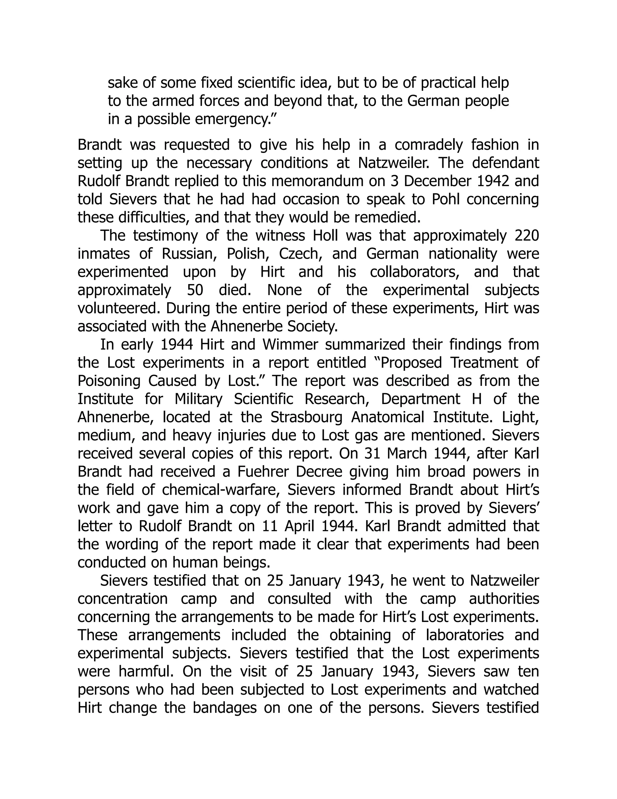 sake of some fixed scientific idea, but to be of practical help
to the armed forces and beyond that, to the German people
in a possible emergency.”
Brandt was requested to give his help in a comradely fashion in
setting up the necessary conditions at Natzweiler. The defendant
Rudolf Brandt replied to this memorandum on 3 December 1942 and
told Sievers that he had had occasion to speak to Pohl concerning
these difficulties, and that they would be remedied.
The testimony of the witness Holl was that approximately 220
inmates of Russian, Polish, Czech, and German nationality were
experimented upon by Hirt and his collaborators, and that
approximately 50 died. None of the experimental subjects
volunteered. During the entire period of these experiments, Hirt was
associated with the Ahnenerbe Society.
In early 1944 Hirt and Wimmer summarized their findings from
the Lost experiments in a report entitled “Proposed Treatment of
Poisoning Caused by Lost.” The report was described as from the
Institute for Military Scientific Research, Department H of the
Ahnenerbe, located at the Strasbourg Anatomical Institute. Light,
medium, and heavy injuries due to Lost gas are mentioned. Sievers
received several copies of this report. On 31 March 1944, after Karl
Brandt had received a Fuehrer Decree giving him broad powers in
the field of chemical-warfare, Sievers informed Brandt about Hirt’s
work and gave him a copy of the report. This is proved by Sievers’
letter to Rudolf Brandt on 11 April 1944. Karl Brandt admitted that
the wording of the report made it clear that experiments had been
conducted on human beings.
Sievers testified that on 25 January 1943, he went to Natzweiler
concentration camp and consulted with the camp authorities
concerning the arrangements to be made for Hirt’s Lost experiments.
These arrangements included the obtaining of laboratories and
experimental subjects. Sievers testified that the Lost experiments
were harmful. On the visit of 25 January 1943, Sievers saw ten
persons who had been subjected to Lost experiments and watched
Hirt change the bandages on one of the persons. Sievers testified
 