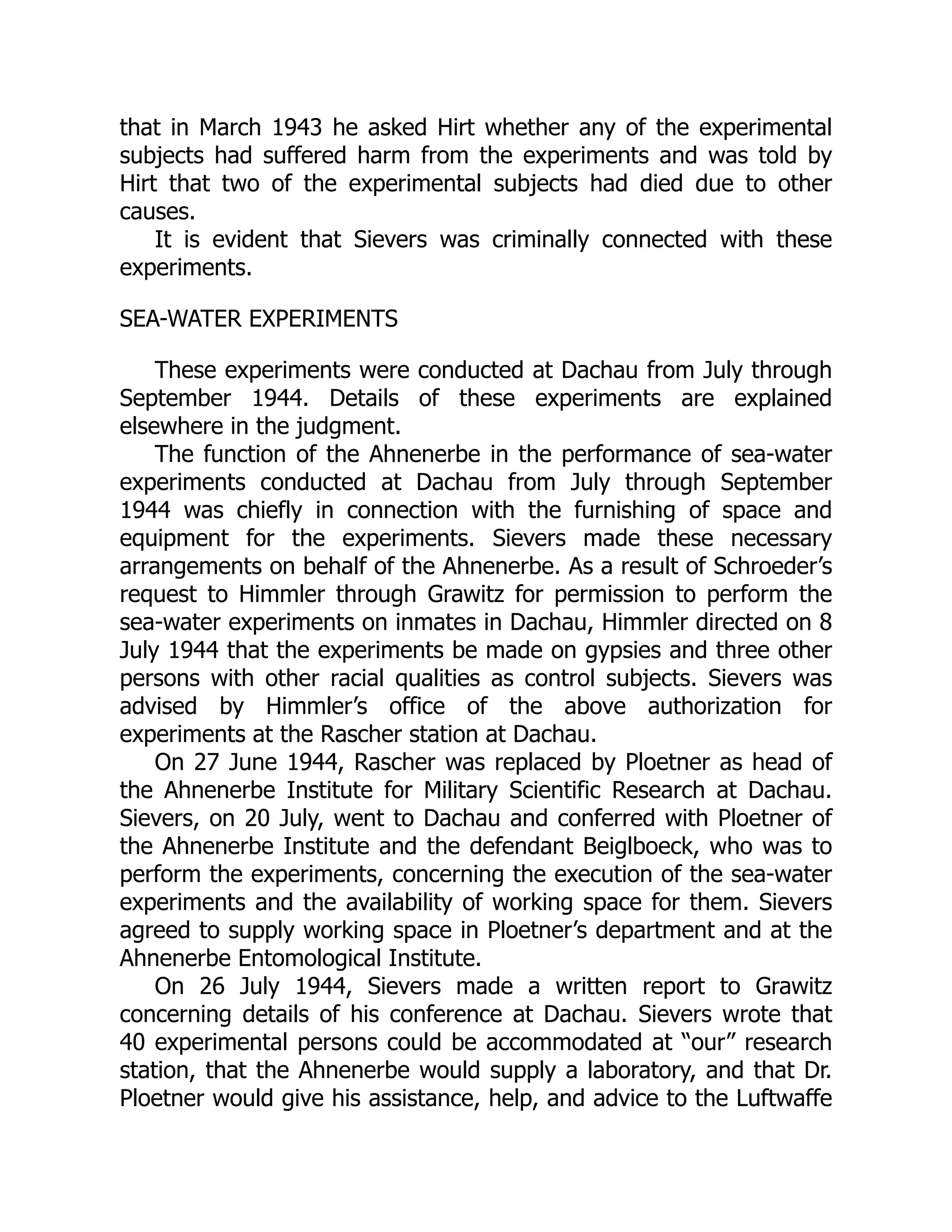 that in March 1943 he asked Hirt whether any of the experimental
subjects had suffered harm from the experiments and was told by
Hirt that two of the experimental subjects had died due to other
causes.
It is evident that Sievers was criminally connected with these
experiments.
SEA-WATER EXPERIMENTS
These experiments were conducted at Dachau from July through
September 1944. Details of these experiments are explained
elsewhere in the judgment.
The function of the Ahnenerbe in the performance of sea-water
experiments conducted at Dachau from July through September
1944 was chiefly in connection with the furnishing of space and
equipment for the experiments. Sievers made these necessary
arrangements on behalf of the Ahnenerbe. As a result of Schroeder’s
request to Himmler through Grawitz for permission to perform the
sea-water experiments on inmates in Dachau, Himmler directed on 8
July 1944 that the experiments be made on gypsies and three other
persons with other racial qualities as control subjects. Sievers was
advised by Himmler’s office of the above authorization for
experiments at the Rascher station at Dachau.
On 27 June 1944, Rascher was replaced by Ploetner as head of
the Ahnenerbe Institute for Military Scientific Research at Dachau.
Sievers, on 20 July, went to Dachau and conferred with Ploetner of
the Ahnenerbe Institute and the defendant Beiglboeck, who was to
perform the experiments, concerning the execution of the sea-water
experiments and the availability of working space for them. Sievers
agreed to supply working space in Ploetner’s department and at the
Ahnenerbe Entomological Institute.
On 26 July 1944, Sievers made a written report to Grawitz
concerning details of his conference at Dachau. Sievers wrote that
40 experimental persons could be accommodated at “our” research
station, that the Ahnenerbe would supply a laboratory, and that Dr.
Ploetner would give his assistance, help, and advice to the Luftwaffe
 