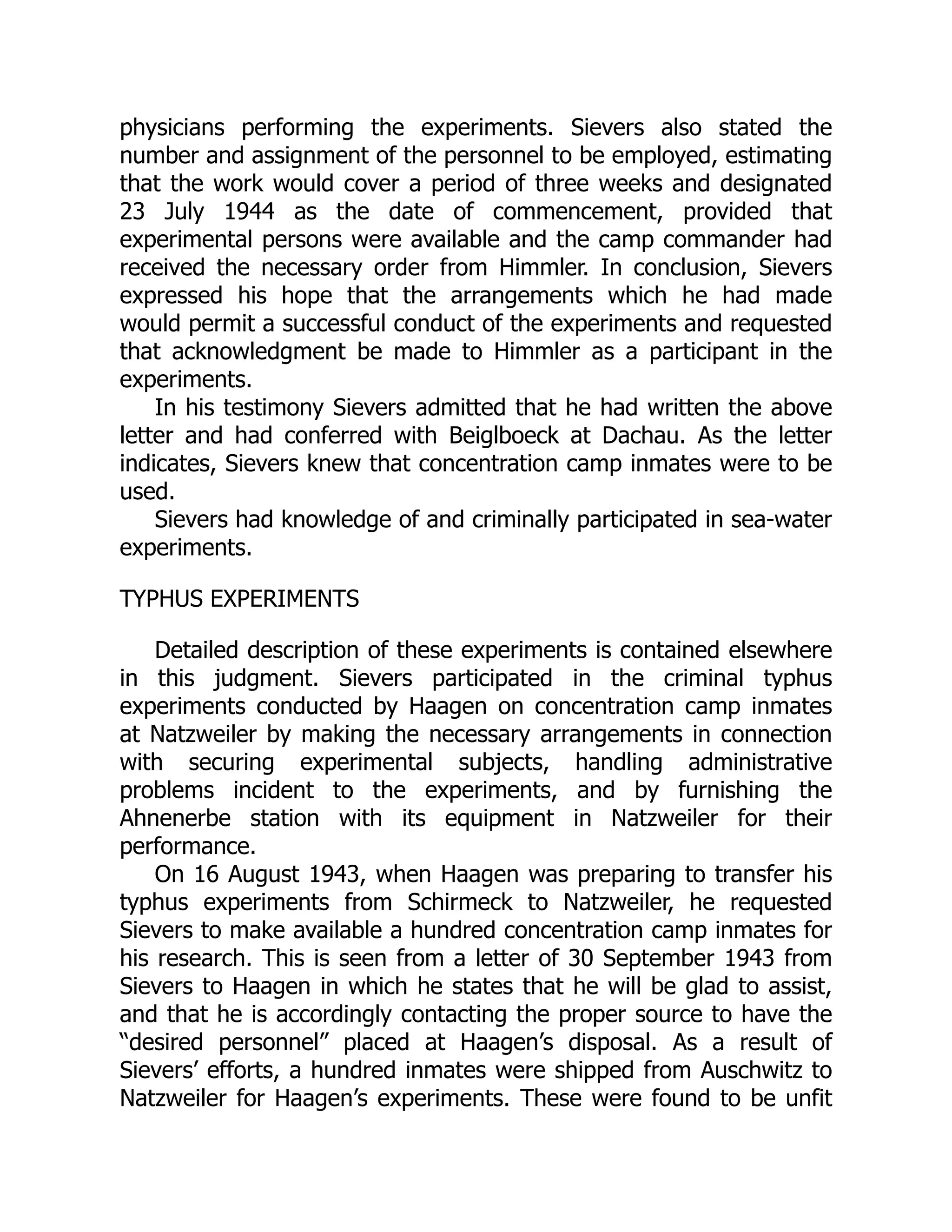 physicians performing the experiments. Sievers also stated the
number and assignment of the personnel to be employed, estimating
that the work would cover a period of three weeks and designated
23 July 1944 as the date of commencement, provided that
experimental persons were available and the camp commander had
received the necessary order from Himmler. In conclusion, Sievers
expressed his hope that the arrangements which he had made
would permit a successful conduct of the experiments and requested
that acknowledgment be made to Himmler as a participant in the
experiments.
In his testimony Sievers admitted that he had written the above
letter and had conferred with Beiglboeck at Dachau. As the letter
indicates, Sievers knew that concentration camp inmates were to be
used.
Sievers had knowledge of and criminally participated in sea-water
experiments.
TYPHUS EXPERIMENTS
Detailed description of these experiments is contained elsewhere
in this judgment. Sievers participated in the criminal typhus
experiments conducted by Haagen on concentration camp inmates
at Natzweiler by making the necessary arrangements in connection
with securing experimental subjects, handling administrative
problems incident to the experiments, and by furnishing the
Ahnenerbe station with its equipment in Natzweiler for their
performance.
On 16 August 1943, when Haagen was preparing to transfer his
typhus experiments from Schirmeck to Natzweiler, he requested
Sievers to make available a hundred concentration camp inmates for
his research. This is seen from a letter of 30 September 1943 from
Sievers to Haagen in which he states that he will be glad to assist,
and that he is accordingly contacting the proper source to have the
“desired personnel” placed at Haagen’s disposal. As a result of
Sievers’ efforts, a hundred inmates were shipped from Auschwitz to
Natzweiler for Haagen’s experiments. These were found to be unfit
 
