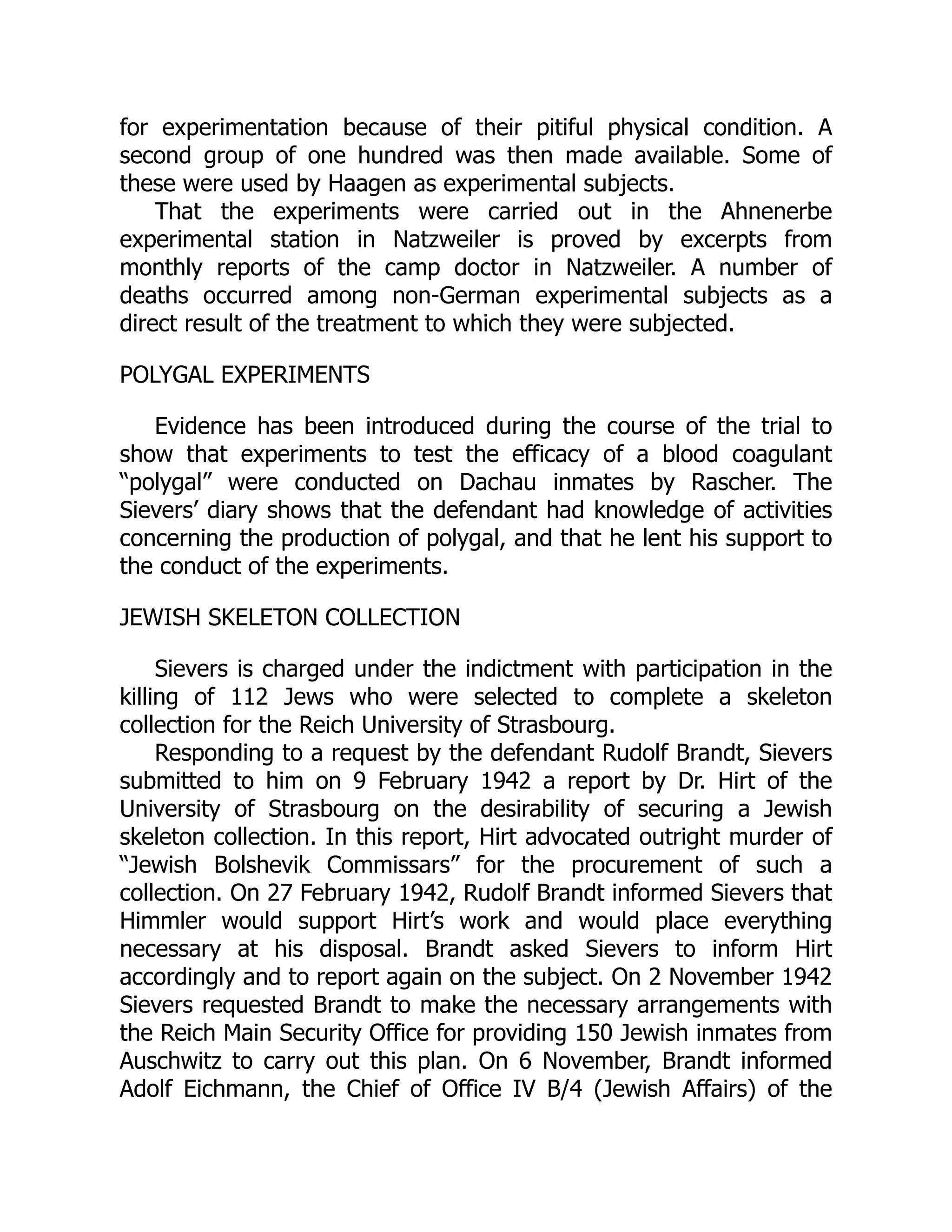 for experimentation because of their pitiful physical condition. A
second group of one hundred was then made available. Some of
these were used by Haagen as experimental subjects.
That the experiments were carried out in the Ahnenerbe
experimental station in Natzweiler is proved by excerpts from
monthly reports of the camp doctor in Natzweiler. A number of
deaths occurred among non-German experimental subjects as a
direct result of the treatment to which they were subjected.
POLYGAL EXPERIMENTS
Evidence has been introduced during the course of the trial to
show that experiments to test the efficacy of a blood coagulant
“polygal” were conducted on Dachau inmates by Rascher. The
Sievers’ diary shows that the defendant had knowledge of activities
concerning the production of polygal, and that he lent his support to
the conduct of the experiments.
JEWISH SKELETON COLLECTION
Sievers is charged under the indictment with participation in the
killing of 112 Jews who were selected to complete a skeleton
collection for the Reich University of Strasbourg.
Responding to a request by the defendant Rudolf Brandt, Sievers
submitted to him on 9 February 1942 a report by Dr. Hirt of the
University of Strasbourg on the desirability of securing a Jewish
skeleton collection. In this report, Hirt advocated outright murder of
“Jewish Bolshevik Commissars” for the procurement of such a
collection. On 27 February 1942, Rudolf Brandt informed Sievers that
Himmler would support Hirt’s work and would place everything
necessary at his disposal. Brandt asked Sievers to inform Hirt
accordingly and to report again on the subject. On 2 November 1942
Sievers requested Brandt to make the necessary arrangements with
the Reich Main Security Office for providing 150 Jewish inmates from
Auschwitz to carry out this plan. On 6 November, Brandt informed
Adolf Eichmann, the Chief of Office IV B/4 (Jewish Affairs) of the
 