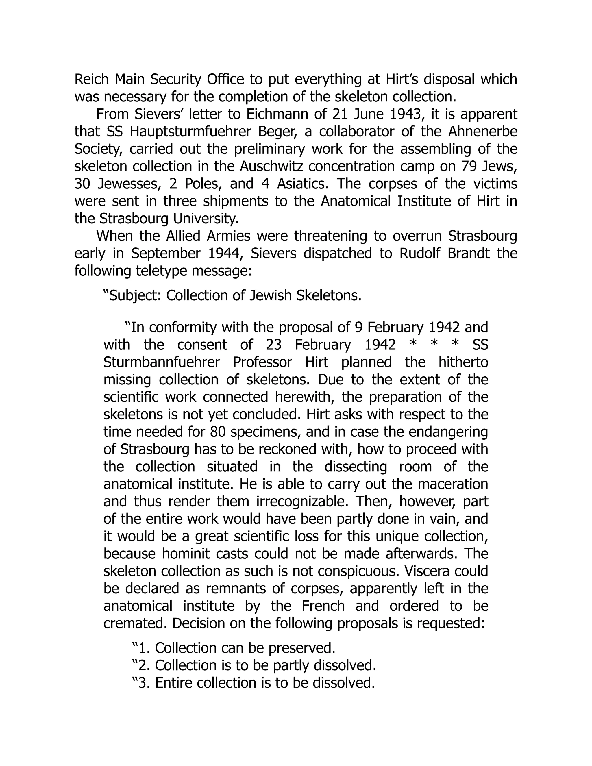 Reich Main Security Office to put everything at Hirt’s disposal which
was necessary for the completion of the skeleton collection.
From Sievers’ letter to Eichmann of 21 June 1943, it is apparent
that SS Hauptsturmfuehrer Beger, a collaborator of the Ahnenerbe
Society, carried out the preliminary work for the assembling of the
skeleton collection in the Auschwitz concentration camp on 79 Jews,
30 Jewesses, 2 Poles, and 4 Asiatics. The corpses of the victims
were sent in three shipments to the Anatomical Institute of Hirt in
the Strasbourg University.
When the Allied Armies were threatening to overrun Strasbourg
early in September 1944, Sievers dispatched to Rudolf Brandt the
following teletype message:
“Subject: Collection of Jewish Skeletons.
“In conformity with the proposal of 9 February 1942 and
with the consent of 23 February 1942 * * * SS
Sturmbannfuehrer Professor Hirt planned the hitherto
missing collection of skeletons. Due to the extent of the
scientific work connected herewith, the preparation of the
skeletons is not yet concluded. Hirt asks with respect to the
time needed for 80 specimens, and in case the endangering
of Strasbourg has to be reckoned with, how to proceed with
the collection situated in the dissecting room of the
anatomical institute. He is able to carry out the maceration
and thus render them irrecognizable. Then, however, part
of the entire work would have been partly done in vain, and
it would be a great scientific loss for this unique collection,
because hominit casts could not be made afterwards. The
skeleton collection as such is not conspicuous. Viscera could
be declared as remnants of corpses, apparently left in the
anatomical institute by the French and ordered to be
cremated. Decision on the following proposals is requested:
“1. Collection can be preserved.
“2. Collection is to be partly dissolved.
“3. Entire collection is to be dissolved.
 