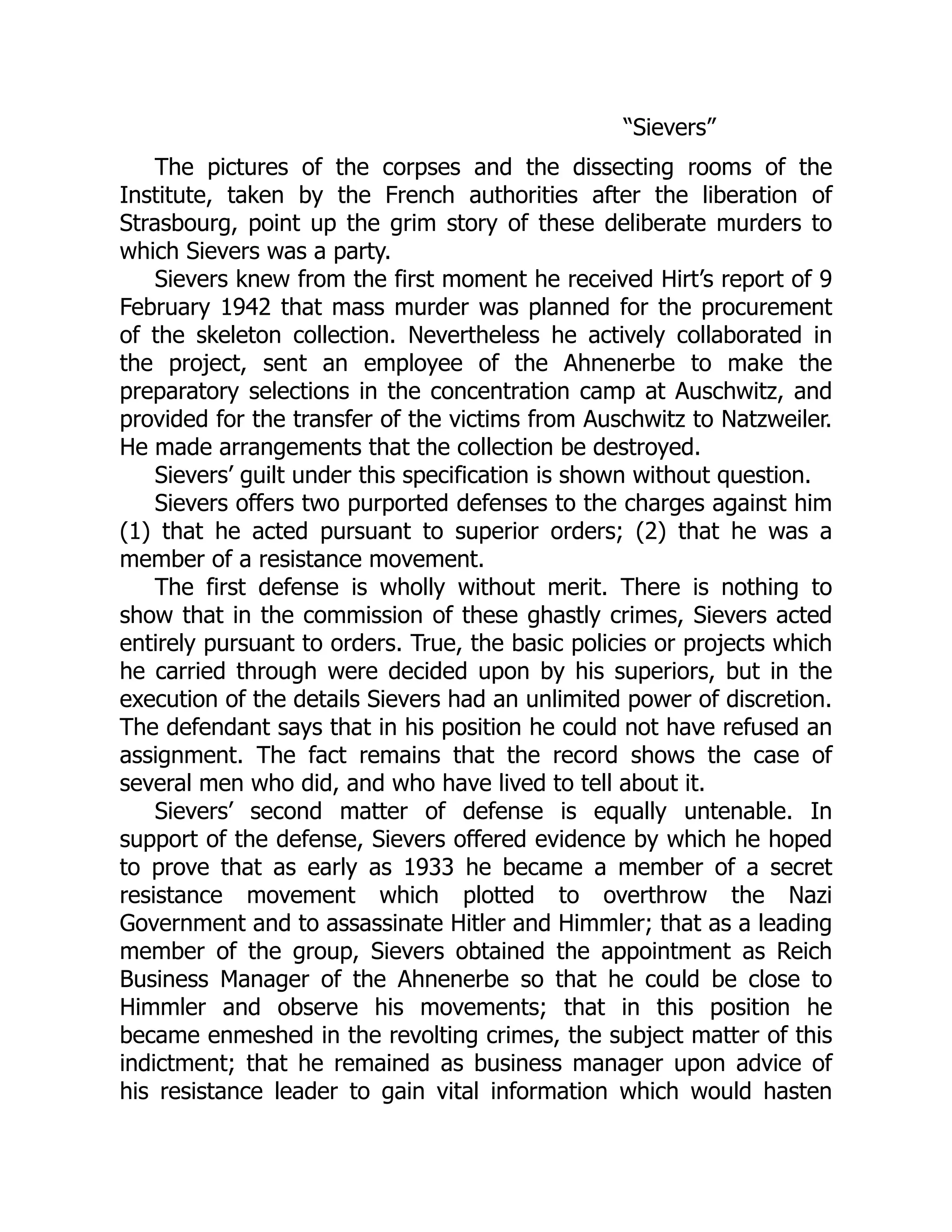 “Sievers”
The pictures of the corpses and the dissecting rooms of the
Institute, taken by the French authorities after the liberation of
Strasbourg, point up the grim story of these deliberate murders to
which Sievers was a party.
Sievers knew from the first moment he received Hirt’s report of 9
February 1942 that mass murder was planned for the procurement
of the skeleton collection. Nevertheless he actively collaborated in
the project, sent an employee of the Ahnenerbe to make the
preparatory selections in the concentration camp at Auschwitz, and
provided for the transfer of the victims from Auschwitz to Natzweiler.
He made arrangements that the collection be destroyed.
Sievers’ guilt under this specification is shown without question.
Sievers offers two purported defenses to the charges against him
(1) that he acted pursuant to superior orders; (2) that he was a
member of a resistance movement.
The first defense is wholly without merit. There is nothing to
show that in the commission of these ghastly crimes, Sievers acted
entirely pursuant to orders. True, the basic policies or projects which
he carried through were decided upon by his superiors, but in the
execution of the details Sievers had an unlimited power of discretion.
The defendant says that in his position he could not have refused an
assignment. The fact remains that the record shows the case of
several men who did, and who have lived to tell about it.
Sievers’ second matter of defense is equally untenable. In
support of the defense, Sievers offered evidence by which he hoped
to prove that as early as 1933 he became a member of a secret
resistance movement which plotted to overthrow the Nazi
Government and to assassinate Hitler and Himmler; that as a leading
member of the group, Sievers obtained the appointment as Reich
Business Manager of the Ahnenerbe so that he could be close to
Himmler and observe his movements; that in this position he
became enmeshed in the revolting crimes, the subject matter of this
indictment; that he remained as business manager upon advice of
his resistance leader to gain vital information which would hasten
 