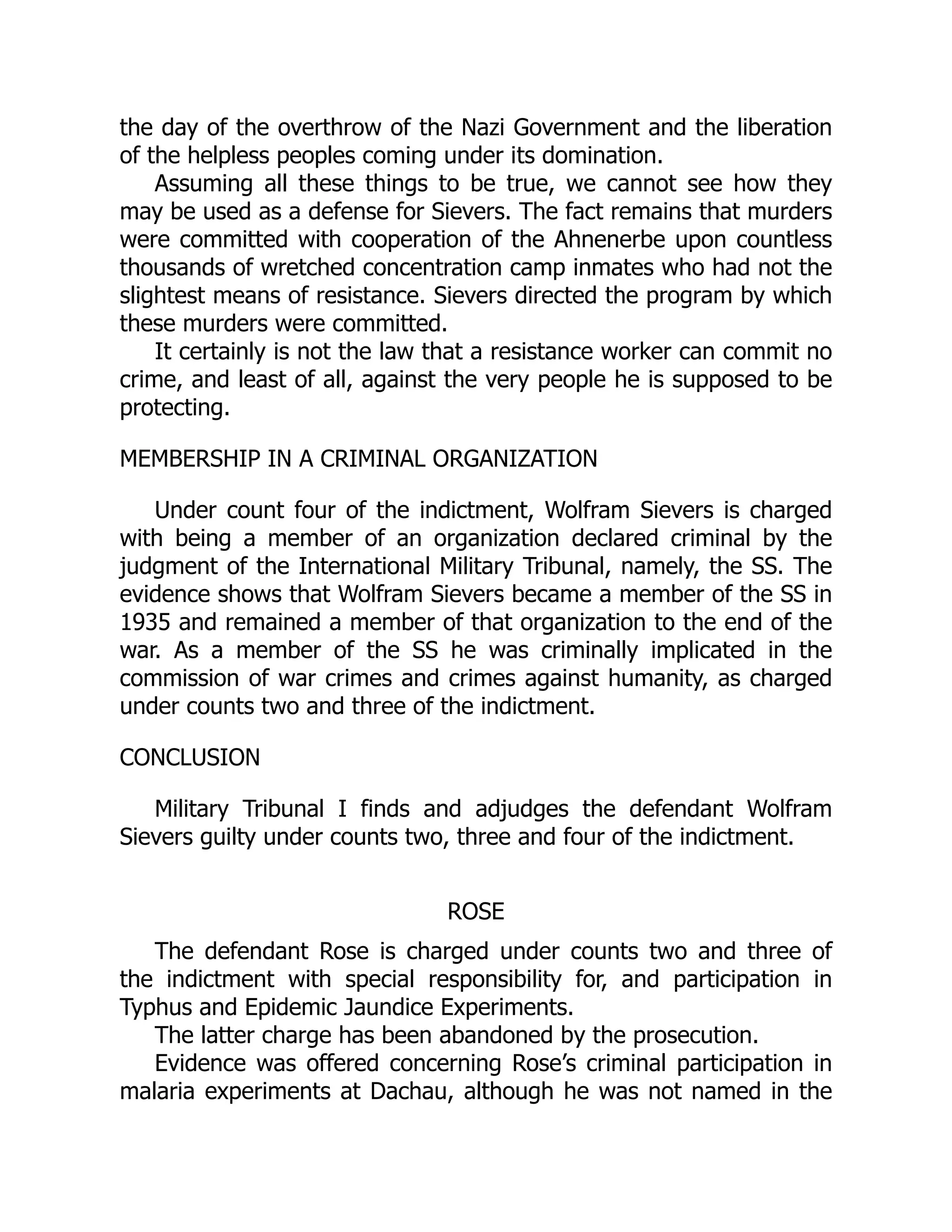 the day of the overthrow of the Nazi Government and the liberation
of the helpless peoples coming under its domination.
Assuming all these things to be true, we cannot see how they
may be used as a defense for Sievers. The fact remains that murders
were committed with cooperation of the Ahnenerbe upon countless
thousands of wretched concentration camp inmates who had not the
slightest means of resistance. Sievers directed the program by which
these murders were committed.
It certainly is not the law that a resistance worker can commit no
crime, and least of all, against the very people he is supposed to be
protecting.
MEMBERSHIP IN A CRIMINAL ORGANIZATION
Under count four of the indictment, Wolfram Sievers is charged
with being a member of an organization declared criminal by the
judgment of the International Military Tribunal, namely, the SS. The
evidence shows that Wolfram Sievers became a member of the SS in
1935 and remained a member of that organization to the end of the
war. As a member of the SS he was criminally implicated in the
commission of war crimes and crimes against humanity, as charged
under counts two and three of the indictment.
CONCLUSION
Military Tribunal I finds and adjudges the defendant Wolfram
Sievers guilty under counts two, three and four of the indictment.
ROSE
The defendant Rose is charged under counts two and three of
the indictment with special responsibility for, and participation in
Typhus and Epidemic Jaundice Experiments.
The latter charge has been abandoned by the prosecution.
Evidence was offered concerning Rose’s criminal participation in
malaria experiments at Dachau, although he was not named in the
 