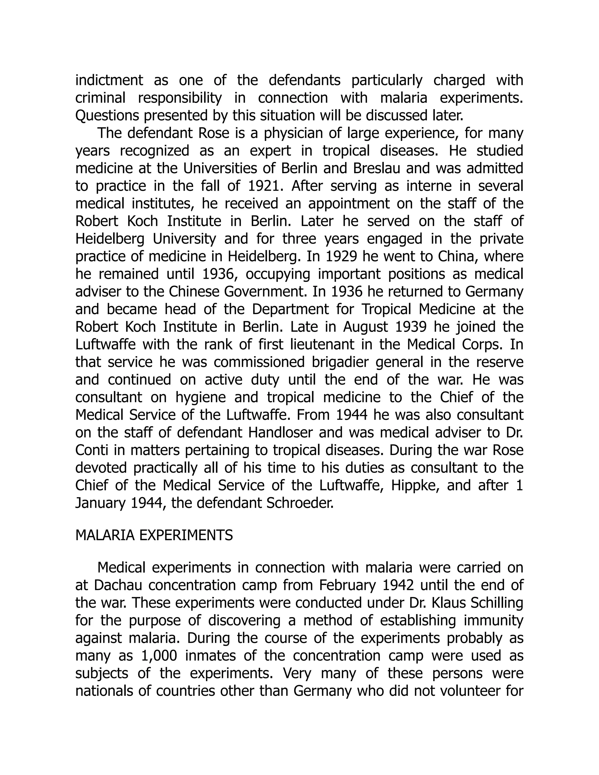 indictment as one of the defendants particularly charged with
criminal responsibility in connection with malaria experiments.
Questions presented by this situation will be discussed later.
The defendant Rose is a physician of large experience, for many
years recognized as an expert in tropical diseases. He studied
medicine at the Universities of Berlin and Breslau and was admitted
to practice in the fall of 1921. After serving as interne in several
medical institutes, he received an appointment on the staff of the
Robert Koch Institute in Berlin. Later he served on the staff of
Heidelberg University and for three years engaged in the private
practice of medicine in Heidelberg. In 1929 he went to China, where
he remained until 1936, occupying important positions as medical
adviser to the Chinese Government. In 1936 he returned to Germany
and became head of the Department for Tropical Medicine at the
Robert Koch Institute in Berlin. Late in August 1939 he joined the
Luftwaffe with the rank of first lieutenant in the Medical Corps. In
that service he was commissioned brigadier general in the reserve
and continued on active duty until the end of the war. He was
consultant on hygiene and tropical medicine to the Chief of the
Medical Service of the Luftwaffe. From 1944 he was also consultant
on the staff of defendant Handloser and was medical adviser to Dr.
Conti in matters pertaining to tropical diseases. During the war Rose
devoted practically all of his time to his duties as consultant to the
Chief of the Medical Service of the Luftwaffe, Hippke, and after 1
January 1944, the defendant Schroeder.
MALARIA EXPERIMENTS
Medical experiments in connection with malaria were carried on
at Dachau concentration camp from February 1942 until the end of
the war. These experiments were conducted under Dr. Klaus Schilling
for the purpose of discovering a method of establishing immunity
against malaria. During the course of the experiments probably as
many as 1,000 inmates of the concentration camp were used as
subjects of the experiments. Very many of these persons were
nationals of countries other than Germany who did not volunteer for
 