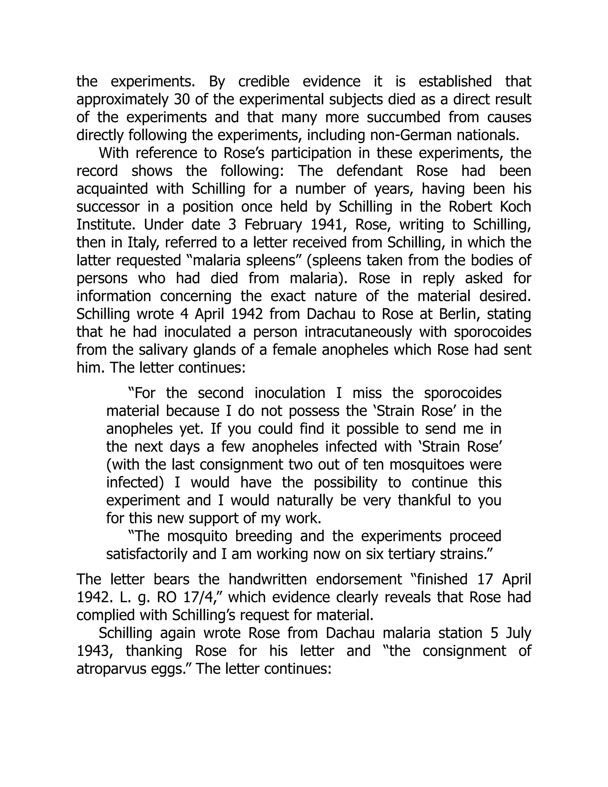 the experiments. By credible evidence it is established that
approximately 30 of the experimental subjects died as a direct result
of the experiments and that many more succumbed from causes
directly following the experiments, including non-German nationals.
With reference to Rose’s participation in these experiments, the
record shows the following: The defendant Rose had been
acquainted with Schilling for a number of years, having been his
successor in a position once held by Schilling in the Robert Koch
Institute. Under date 3 February 1941, Rose, writing to Schilling,
then in Italy, referred to a letter received from Schilling, in which the
latter requested “malaria spleens” (spleens taken from the bodies of
persons who had died from malaria). Rose in reply asked for
information concerning the exact nature of the material desired.
Schilling wrote 4 April 1942 from Dachau to Rose at Berlin, stating
that he had inoculated a person intracutaneously with sporocoides
from the salivary glands of a female anopheles which Rose had sent
him. The letter continues:
“For the second inoculation I miss the sporocoides
material because I do not possess the ‘Strain Rose’ in the
anopheles yet. If you could find it possible to send me in
the next days a few anopheles infected with ‘Strain Rose’
(with the last consignment two out of ten mosquitoes were
infected) I would have the possibility to continue this
experiment and I would naturally be very thankful to you
for this new support of my work.
“The mosquito breeding and the experiments proceed
satisfactorily and I am working now on six tertiary strains.”
The letter bears the handwritten endorsement “finished 17 April
1942. L. g. RO 17/4,” which evidence clearly reveals that Rose had
complied with Schilling’s request for material.
Schilling again wrote Rose from Dachau malaria station 5 July
1943, thanking Rose for his letter and “the consignment of
atroparvus eggs.” The letter continues:
 
