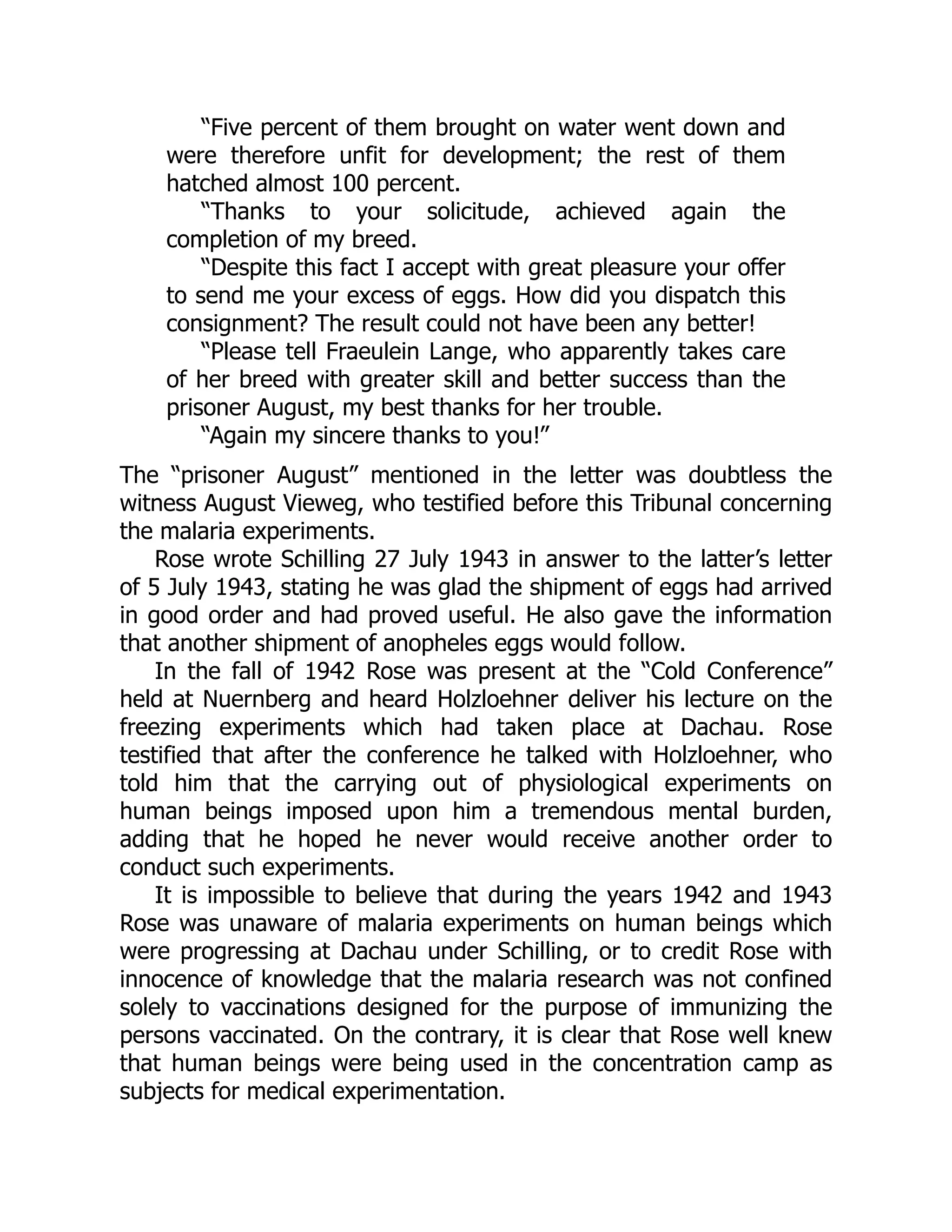 “Five percent of them brought on water went down and
were therefore unfit for development; the rest of them
hatched almost 100 percent.
“Thanks to your solicitude, achieved again the
completion of my breed.
“Despite this fact I accept with great pleasure your offer
to send me your excess of eggs. How did you dispatch this
consignment? The result could not have been any better!
“Please tell Fraeulein Lange, who apparently takes care
of her breed with greater skill and better success than the
prisoner August, my best thanks for her trouble.
“Again my sincere thanks to you!”
The “prisoner August” mentioned in the letter was doubtless the
witness August Vieweg, who testified before this Tribunal concerning
the malaria experiments.
Rose wrote Schilling 27 July 1943 in answer to the latter’s letter
of 5 July 1943, stating he was glad the shipment of eggs had arrived
in good order and had proved useful. He also gave the information
that another shipment of anopheles eggs would follow.
In the fall of 1942 Rose was present at the “Cold Conference”
held at Nuernberg and heard Holzloehner deliver his lecture on the
freezing experiments which had taken place at Dachau. Rose
testified that after the conference he talked with Holzloehner, who
told him that the carrying out of physiological experiments on
human beings imposed upon him a tremendous mental burden,
adding that he hoped he never would receive another order to
conduct such experiments.
It is impossible to believe that during the years 1942 and 1943
Rose was unaware of malaria experiments on human beings which
were progressing at Dachau under Schilling, or to credit Rose with
innocence of knowledge that the malaria research was not confined
solely to vaccinations designed for the purpose of immunizing the
persons vaccinated. On the contrary, it is clear that Rose well knew
that human beings were being used in the concentration camp as
subjects for medical experimentation.
 