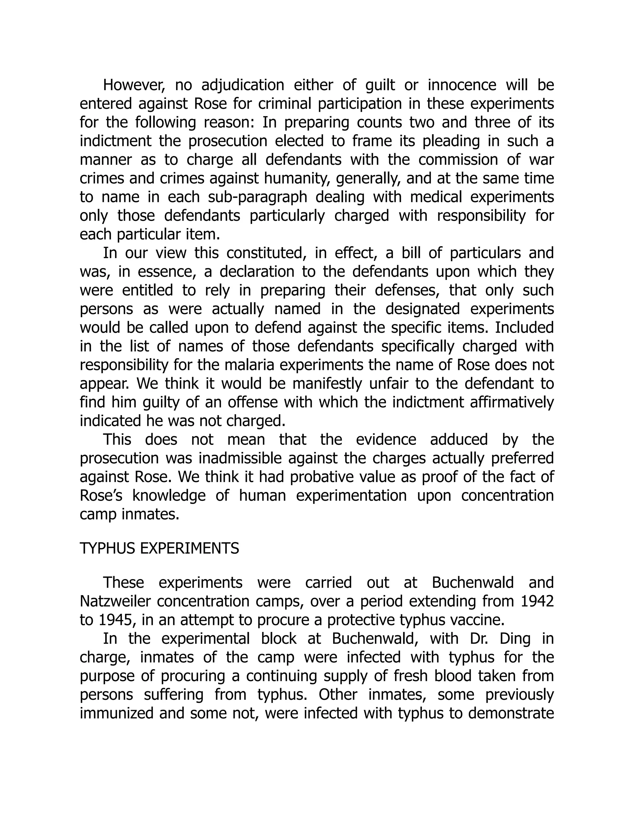 However, no adjudication either of guilt or innocence will be
entered against Rose for criminal participation in these experiments
for the following reason: In preparing counts two and three of its
indictment the prosecution elected to frame its pleading in such a
manner as to charge all defendants with the commission of war
crimes and crimes against humanity, generally, and at the same time
to name in each sub-paragraph dealing with medical experiments
only those defendants particularly charged with responsibility for
each particular item.
In our view this constituted, in effect, a bill of particulars and
was, in essence, a declaration to the defendants upon which they
were entitled to rely in preparing their defenses, that only such
persons as were actually named in the designated experiments
would be called upon to defend against the specific items. Included
in the list of names of those defendants specifically charged with
responsibility for the malaria experiments the name of Rose does not
appear. We think it would be manifestly unfair to the defendant to
find him guilty of an offense with which the indictment affirmatively
indicated he was not charged.
This does not mean that the evidence adduced by the
prosecution was inadmissible against the charges actually preferred
against Rose. We think it had probative value as proof of the fact of
Rose’s knowledge of human experimentation upon concentration
camp inmates.
TYPHUS EXPERIMENTS
These experiments were carried out at Buchenwald and
Natzweiler concentration camps, over a period extending from 1942
to 1945, in an attempt to procure a protective typhus vaccine.
In the experimental block at Buchenwald, with Dr. Ding in
charge, inmates of the camp were infected with typhus for the
purpose of procuring a continuing supply of fresh blood taken from
persons suffering from typhus. Other inmates, some previously
immunized and some not, were infected with typhus to demonstrate
 