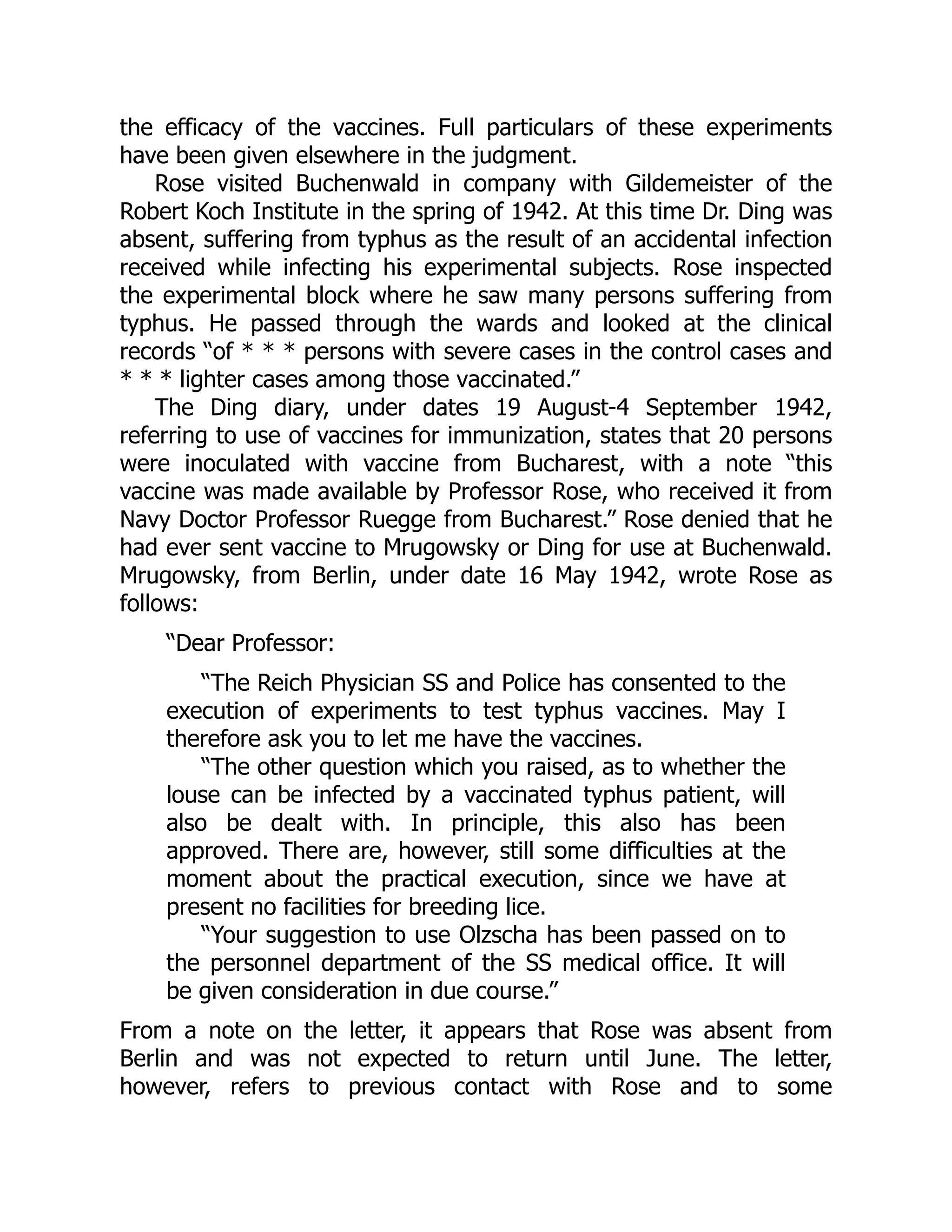 the efficacy of the vaccines. Full particulars of these experiments
have been given elsewhere in the judgment.
Rose visited Buchenwald in company with Gildemeister of the
Robert Koch Institute in the spring of 1942. At this time Dr. Ding was
absent, suffering from typhus as the result of an accidental infection
received while infecting his experimental subjects. Rose inspected
the experimental block where he saw many persons suffering from
typhus. He passed through the wards and looked at the clinical
records “of * * * persons with severe cases in the control cases and
* * * lighter cases among those vaccinated.”
The Ding diary, under dates 19 August-4 September 1942,
referring to use of vaccines for immunization, states that 20 persons
were inoculated with vaccine from Bucharest, with a note “this
vaccine was made available by Professor Rose, who received it from
Navy Doctor Professor Ruegge from Bucharest.” Rose denied that he
had ever sent vaccine to Mrugowsky or Ding for use at Buchenwald.
Mrugowsky, from Berlin, under date 16 May 1942, wrote Rose as
follows:
“Dear Professor:
“The Reich Physician SS and Police has consented to the
execution of experiments to test typhus vaccines. May I
therefore ask you to let me have the vaccines.
“The other question which you raised, as to whether the
louse can be infected by a vaccinated typhus patient, will
also be dealt with. In principle, this also has been
approved. There are, however, still some difficulties at the
moment about the practical execution, since we have at
present no facilities for breeding lice.
“Your suggestion to use Olzscha has been passed on to
the personnel department of the SS medical office. It will
be given consideration in due course.”
From a note on the letter, it appears that Rose was absent from
Berlin and was not expected to return until June. The letter,
however, refers to previous contact with Rose and to some
 