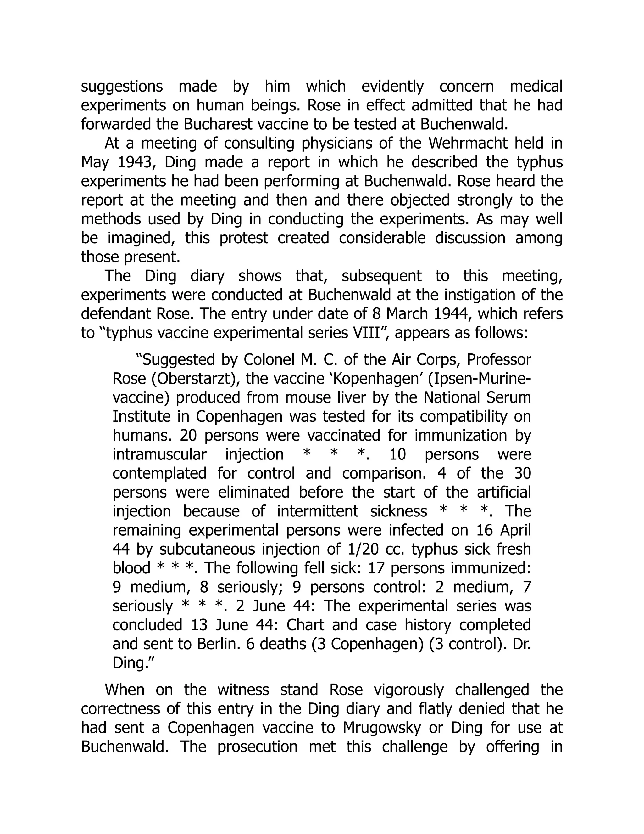 suggestions made by him which evidently concern medical
experiments on human beings. Rose in effect admitted that he had
forwarded the Bucharest vaccine to be tested at Buchenwald.
At a meeting of consulting physicians of the Wehrmacht held in
May 1943, Ding made a report in which he described the typhus
experiments he had been performing at Buchenwald. Rose heard the
report at the meeting and then and there objected strongly to the
methods used by Ding in conducting the experiments. As may well
be imagined, this protest created considerable discussion among
those present.
The Ding diary shows that, subsequent to this meeting,
experiments were conducted at Buchenwald at the instigation of the
defendant Rose. The entry under date of 8 March 1944, which refers
to “typhus vaccine experimental series VIII”, appears as follows:
“Suggested by Colonel M. C. of the Air Corps, Professor
Rose (Oberstarzt), the vaccine ‘Kopenhagen’ (Ipsen-Murine-
vaccine) produced from mouse liver by the National Serum
Institute in Copenhagen was tested for its compatibility on
humans. 20 persons were vaccinated for immunization by
intramuscular injection * * *. 10 persons were
contemplated for control and comparison. 4 of the 30
persons were eliminated before the start of the artificial
injection because of intermittent sickness * * *. The
remaining experimental persons were infected on 16 April
44 by subcutaneous injection of 1/20 cc. typhus sick fresh
blood * * *. The following fell sick: 17 persons immunized:
9 medium, 8 seriously; 9 persons control: 2 medium, 7
seriously * * *. 2 June 44: The experimental series was
concluded 13 June 44: Chart and case history completed
and sent to Berlin. 6 deaths (3 Copenhagen) (3 control). Dr.
Ding.”
When on the witness stand Rose vigorously challenged the
correctness of this entry in the Ding diary and flatly denied that he
had sent a Copenhagen vaccine to Mrugowsky or Ding for use at
Buchenwald. The prosecution met this challenge by offering in
 
