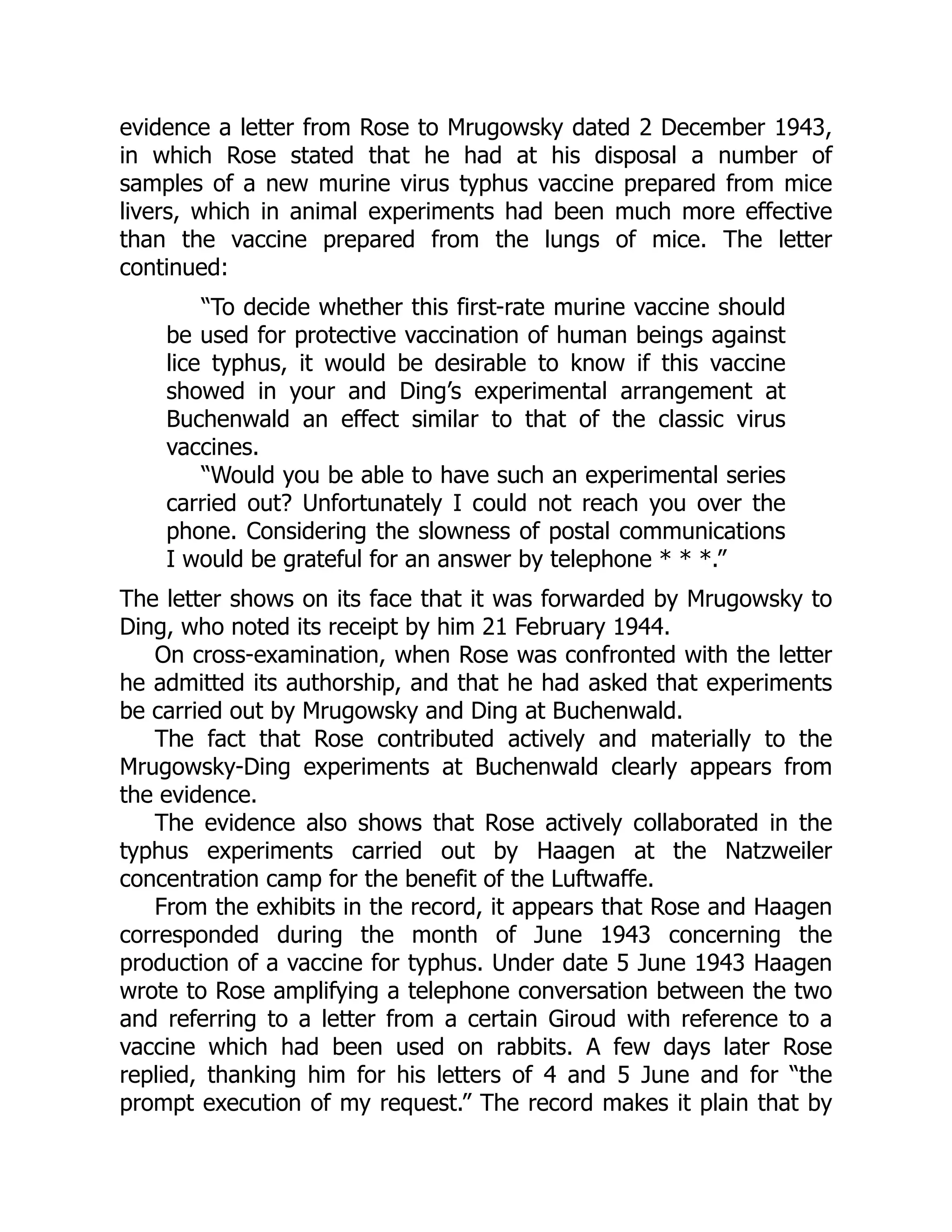 evidence a letter from Rose to Mrugowsky dated 2 December 1943,
in which Rose stated that he had at his disposal a number of
samples of a new murine virus typhus vaccine prepared from mice
livers, which in animal experiments had been much more effective
than the vaccine prepared from the lungs of mice. The letter
continued:
“To decide whether this first-rate murine vaccine should
be used for protective vaccination of human beings against
lice typhus, it would be desirable to know if this vaccine
showed in your and Ding’s experimental arrangement at
Buchenwald an effect similar to that of the classic virus
vaccines.
“Would you be able to have such an experimental series
carried out? Unfortunately I could not reach you over the
phone. Considering the slowness of postal communications
I would be grateful for an answer by telephone * * *.”
The letter shows on its face that it was forwarded by Mrugowsky to
Ding, who noted its receipt by him 21 February 1944.
On cross-examination, when Rose was confronted with the letter
he admitted its authorship, and that he had asked that experiments
be carried out by Mrugowsky and Ding at Buchenwald.
The fact that Rose contributed actively and materially to the
Mrugowsky-Ding experiments at Buchenwald clearly appears from
the evidence.
The evidence also shows that Rose actively collaborated in the
typhus experiments carried out by Haagen at the Natzweiler
concentration camp for the benefit of the Luftwaffe.
From the exhibits in the record, it appears that Rose and Haagen
corresponded during the month of June 1943 concerning the
production of a vaccine for typhus. Under date 5 June 1943 Haagen
wrote to Rose amplifying a telephone conversation between the two
and referring to a letter from a certain Giroud with reference to a
vaccine which had been used on rabbits. A few days later Rose
replied, thanking him for his letters of 4 and 5 June and for “the
prompt execution of my request.” The record makes it plain that by
 