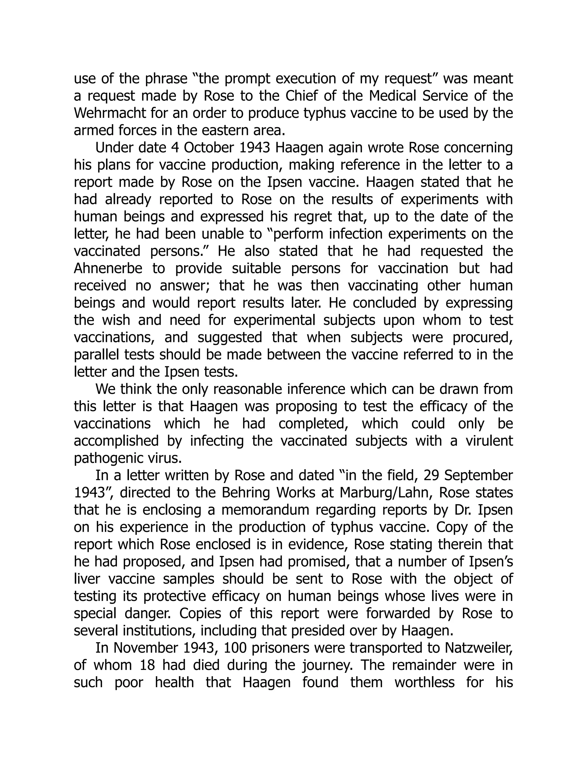 use of the phrase “the prompt execution of my request” was meant
a request made by Rose to the Chief of the Medical Service of the
Wehrmacht for an order to produce typhus vaccine to be used by the
armed forces in the eastern area.
Under date 4 October 1943 Haagen again wrote Rose concerning
his plans for vaccine production, making reference in the letter to a
report made by Rose on the Ipsen vaccine. Haagen stated that he
had already reported to Rose on the results of experiments with
human beings and expressed his regret that, up to the date of the
letter, he had been unable to “perform infection experiments on the
vaccinated persons.” He also stated that he had requested the
Ahnenerbe to provide suitable persons for vaccination but had
received no answer; that he was then vaccinating other human
beings and would report results later. He concluded by expressing
the wish and need for experimental subjects upon whom to test
vaccinations, and suggested that when subjects were procured,
parallel tests should be made between the vaccine referred to in the
letter and the Ipsen tests.
We think the only reasonable inference which can be drawn from
this letter is that Haagen was proposing to test the efficacy of the
vaccinations which he had completed, which could only be
accomplished by infecting the vaccinated subjects with a virulent
pathogenic virus.
In a letter written by Rose and dated “in the field, 29 September
1943”, directed to the Behring Works at Marburg/Lahn, Rose states
that he is enclosing a memorandum regarding reports by Dr. Ipsen
on his experience in the production of typhus vaccine. Copy of the
report which Rose enclosed is in evidence, Rose stating therein that
he had proposed, and Ipsen had promised, that a number of Ipsen’s
liver vaccine samples should be sent to Rose with the object of
testing its protective efficacy on human beings whose lives were in
special danger. Copies of this report were forwarded by Rose to
several institutions, including that presided over by Haagen.
In November 1943, 100 prisoners were transported to Natzweiler,
of whom 18 had died during the journey. The remainder were in
such poor health that Haagen found them worthless for his
 