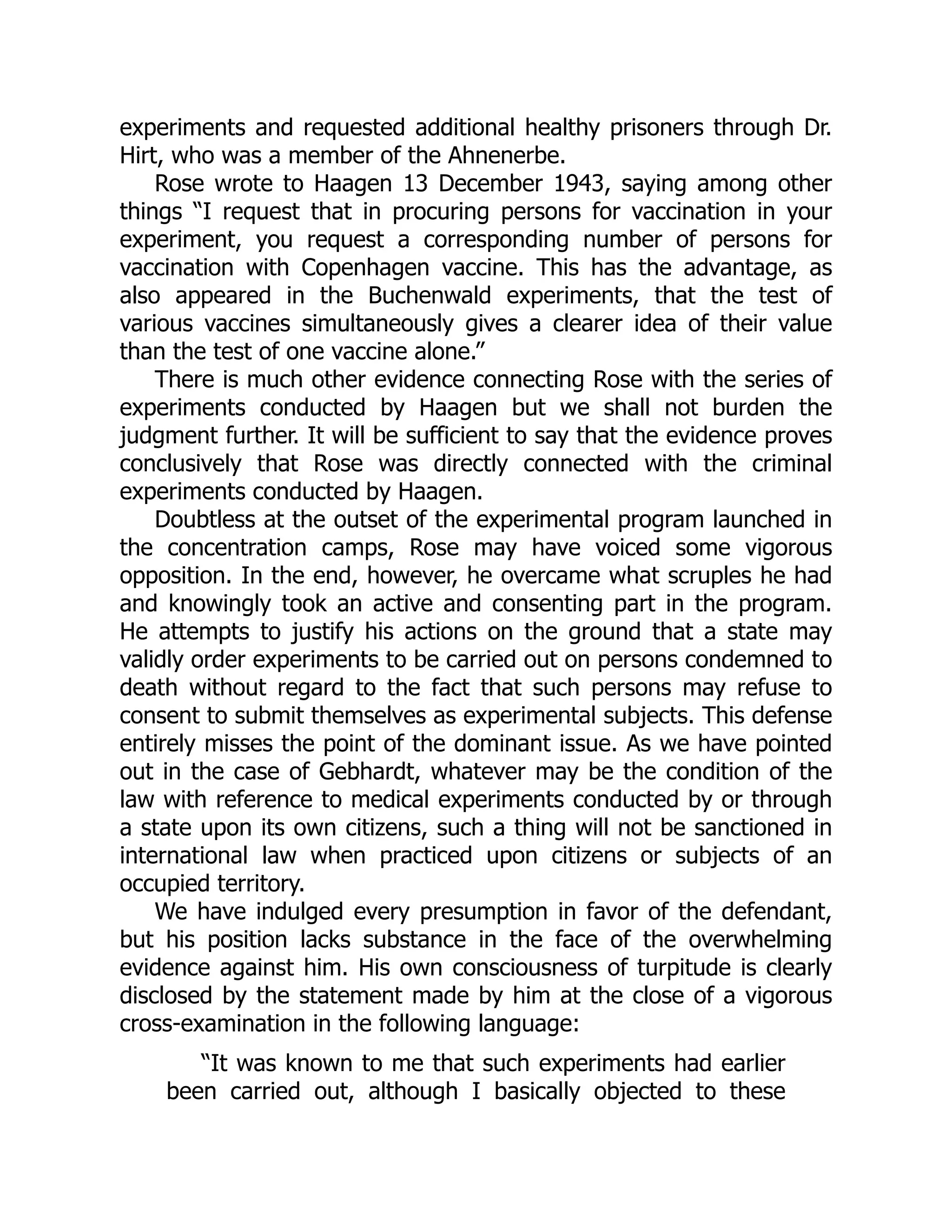experiments and requested additional healthy prisoners through Dr.
Hirt, who was a member of the Ahnenerbe.
Rose wrote to Haagen 13 December 1943, saying among other
things “I request that in procuring persons for vaccination in your
experiment, you request a corresponding number of persons for
vaccination with Copenhagen vaccine. This has the advantage, as
also appeared in the Buchenwald experiments, that the test of
various vaccines simultaneously gives a clearer idea of their value
than the test of one vaccine alone.”
There is much other evidence connecting Rose with the series of
experiments conducted by Haagen but we shall not burden the
judgment further. It will be sufficient to say that the evidence proves
conclusively that Rose was directly connected with the criminal
experiments conducted by Haagen.
Doubtless at the outset of the experimental program launched in
the concentration camps, Rose may have voiced some vigorous
opposition. In the end, however, he overcame what scruples he had
and knowingly took an active and consenting part in the program.
He attempts to justify his actions on the ground that a state may
validly order experiments to be carried out on persons condemned to
death without regard to the fact that such persons may refuse to
consent to submit themselves as experimental subjects. This defense
entirely misses the point of the dominant issue. As we have pointed
out in the case of Gebhardt, whatever may be the condition of the
law with reference to medical experiments conducted by or through
a state upon its own citizens, such a thing will not be sanctioned in
international law when practiced upon citizens or subjects of an
occupied territory.
We have indulged every presumption in favor of the defendant,
but his position lacks substance in the face of the overwhelming
evidence against him. His own consciousness of turpitude is clearly
disclosed by the statement made by him at the close of a vigorous
cross-examination in the following language:
“It was known to me that such experiments had earlier
been carried out, although I basically objected to these
 