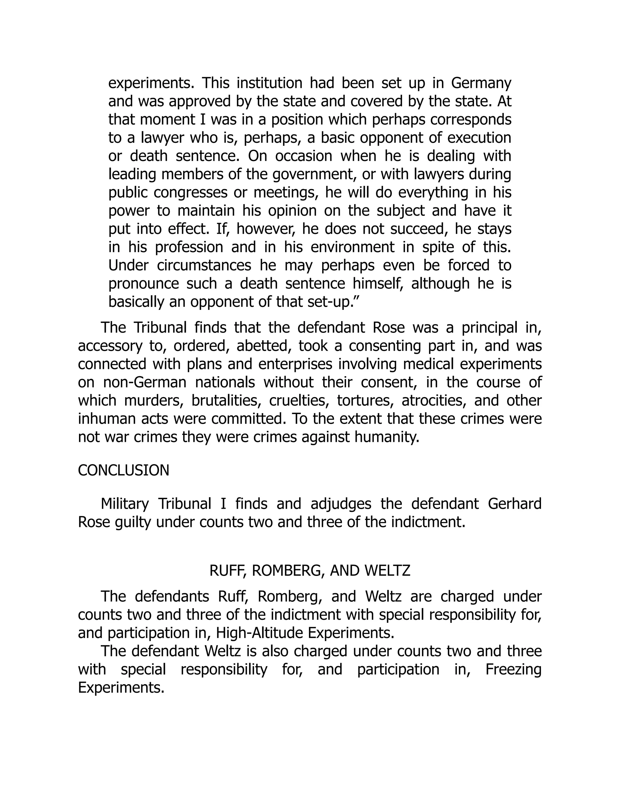experiments. This institution had been set up in Germany
and was approved by the state and covered by the state. At
that moment I was in a position which perhaps corresponds
to a lawyer who is, perhaps, a basic opponent of execution
or death sentence. On occasion when he is dealing with
leading members of the government, or with lawyers during
public congresses or meetings, he will do everything in his
power to maintain his opinion on the subject and have it
put into effect. If, however, he does not succeed, he stays
in his profession and in his environment in spite of this.
Under circumstances he may perhaps even be forced to
pronounce such a death sentence himself, although he is
basically an opponent of that set-up.”
The Tribunal finds that the defendant Rose was a principal in,
accessory to, ordered, abetted, took a consenting part in, and was
connected with plans and enterprises involving medical experiments
on non-German nationals without their consent, in the course of
which murders, brutalities, cruelties, tortures, atrocities, and other
inhuman acts were committed. To the extent that these crimes were
not war crimes they were crimes against humanity.
CONCLUSION
Military Tribunal I finds and adjudges the defendant Gerhard
Rose guilty under counts two and three of the indictment.
RUFF, ROMBERG, AND WELTZ
The defendants Ruff, Romberg, and Weltz are charged under
counts two and three of the indictment with special responsibility for,
and participation in, High-Altitude Experiments.
The defendant Weltz is also charged under counts two and three
with special responsibility for, and participation in, Freezing
Experiments.
 
