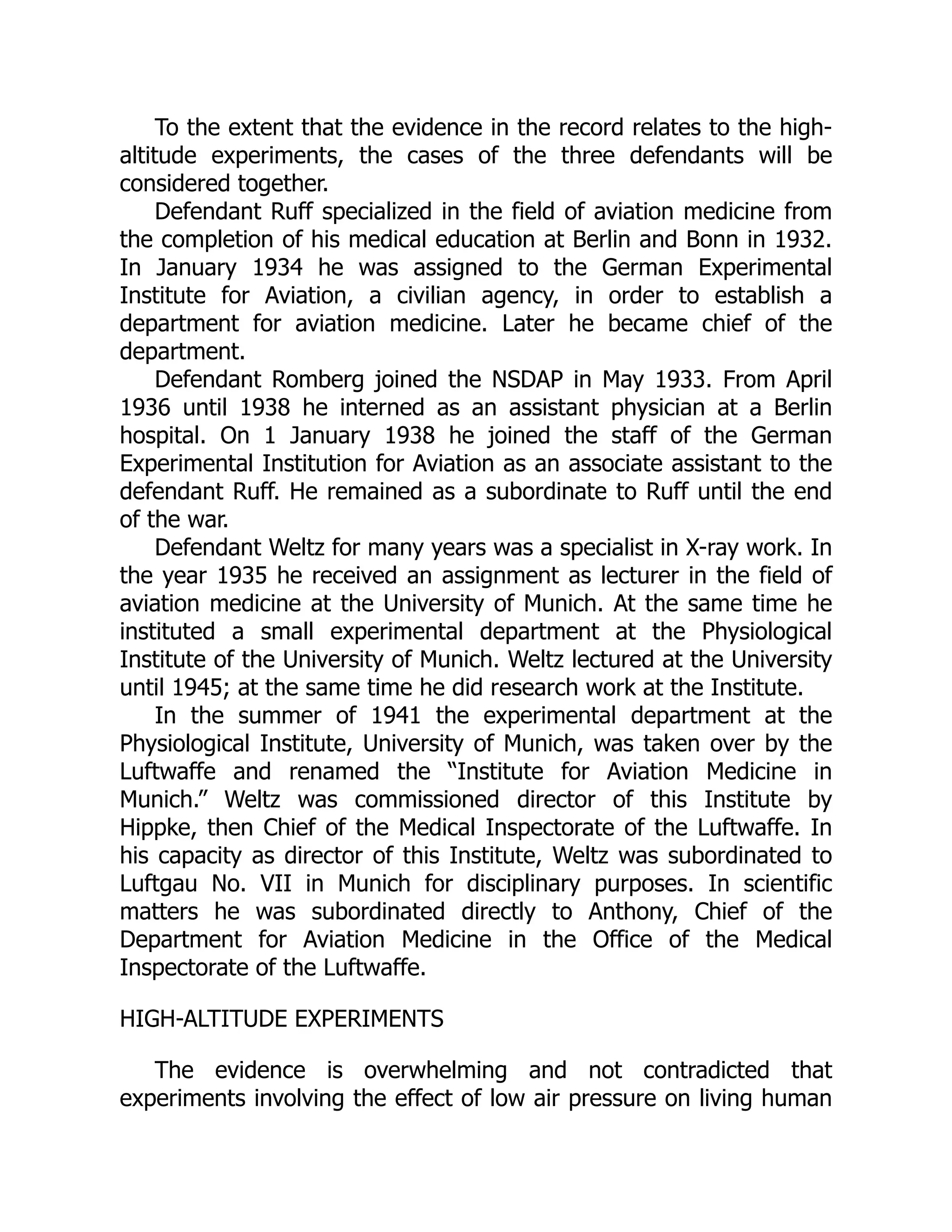 To the extent that the evidence in the record relates to the high-
altitude experiments, the cases of the three defendants will be
considered together.
Defendant Ruff specialized in the field of aviation medicine from
the completion of his medical education at Berlin and Bonn in 1932.
In January 1934 he was assigned to the German Experimental
Institute for Aviation, a civilian agency, in order to establish a
department for aviation medicine. Later he became chief of the
department.
Defendant Romberg joined the NSDAP in May 1933. From April
1936 until 1938 he interned as an assistant physician at a Berlin
hospital. On 1 January 1938 he joined the staff of the German
Experimental Institution for Aviation as an associate assistant to the
defendant Ruff. He remained as a subordinate to Ruff until the end
of the war.
Defendant Weltz for many years was a specialist in X-ray work. In
the year 1935 he received an assignment as lecturer in the field of
aviation medicine at the University of Munich. At the same time he
instituted a small experimental department at the Physiological
Institute of the University of Munich. Weltz lectured at the University
until 1945; at the same time he did research work at the Institute.
In the summer of 1941 the experimental department at the
Physiological Institute, University of Munich, was taken over by the
Luftwaffe and renamed the “Institute for Aviation Medicine in
Munich.” Weltz was commissioned director of this Institute by
Hippke, then Chief of the Medical Inspectorate of the Luftwaffe. In
his capacity as director of this Institute, Weltz was subordinated to
Luftgau No. VII in Munich for disciplinary purposes. In scientific
matters he was subordinated directly to Anthony, Chief of the
Department for Aviation Medicine in the Office of the Medical
Inspectorate of the Luftwaffe.
HIGH-ALTITUDE EXPERIMENTS
The evidence is overwhelming and not contradicted that
experiments involving the effect of low air pressure on living human
 