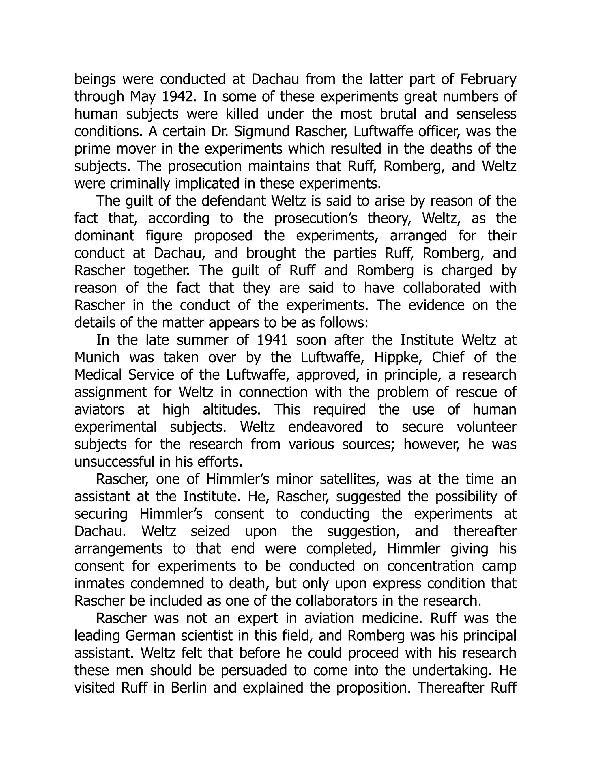 beings were conducted at Dachau from the latter part of February
through May 1942. In some of these experiments great numbers of
human subjects were killed under the most brutal and senseless
conditions. A certain Dr. Sigmund Rascher, Luftwaffe officer, was the
prime mover in the experiments which resulted in the deaths of the
subjects. The prosecution maintains that Ruff, Romberg, and Weltz
were criminally implicated in these experiments.
The guilt of the defendant Weltz is said to arise by reason of the
fact that, according to the prosecution’s theory, Weltz, as the
dominant figure proposed the experiments, arranged for their
conduct at Dachau, and brought the parties Ruff, Romberg, and
Rascher together. The guilt of Ruff and Romberg is charged by
reason of the fact that they are said to have collaborated with
Rascher in the conduct of the experiments. The evidence on the
details of the matter appears to be as follows:
In the late summer of 1941 soon after the Institute Weltz at
Munich was taken over by the Luftwaffe, Hippke, Chief of the
Medical Service of the Luftwaffe, approved, in principle, a research
assignment for Weltz in connection with the problem of rescue of
aviators at high altitudes. This required the use of human
experimental subjects. Weltz endeavored to secure volunteer
subjects for the research from various sources; however, he was
unsuccessful in his efforts.
Rascher, one of Himmler’s minor satellites, was at the time an
assistant at the Institute. He, Rascher, suggested the possibility of
securing Himmler’s consent to conducting the experiments at
Dachau. Weltz seized upon the suggestion, and thereafter
arrangements to that end were completed, Himmler giving his
consent for experiments to be conducted on concentration camp
inmates condemned to death, but only upon express condition that
Rascher be included as one of the collaborators in the research.
Rascher was not an expert in aviation medicine. Ruff was the
leading German scientist in this field, and Romberg was his principal
assistant. Weltz felt that before he could proceed with his research
these men should be persuaded to come into the undertaking. He
visited Ruff in Berlin and explained the proposition. Thereafter Ruff
 