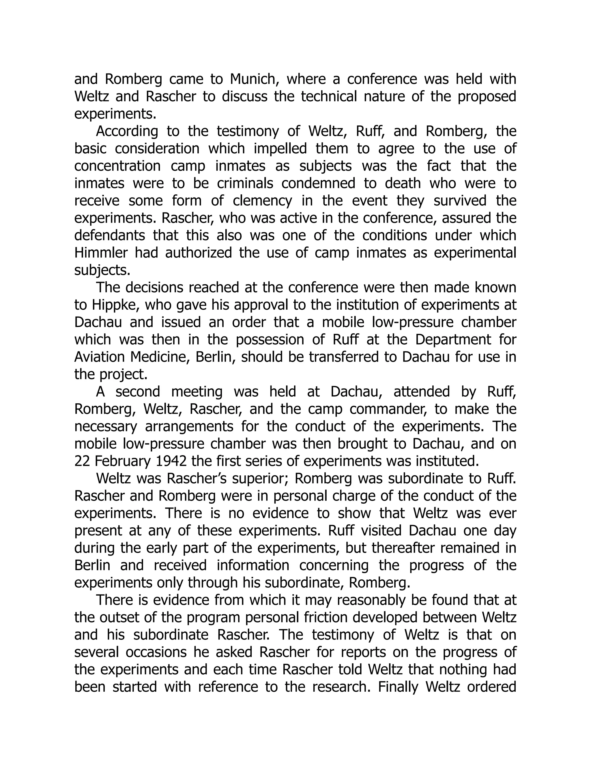 and Romberg came to Munich, where a conference was held with
Weltz and Rascher to discuss the technical nature of the proposed
experiments.
According to the testimony of Weltz, Ruff, and Romberg, the
basic consideration which impelled them to agree to the use of
concentration camp inmates as subjects was the fact that the
inmates were to be criminals condemned to death who were to
receive some form of clemency in the event they survived the
experiments. Rascher, who was active in the conference, assured the
defendants that this also was one of the conditions under which
Himmler had authorized the use of camp inmates as experimental
subjects.
The decisions reached at the conference were then made known
to Hippke, who gave his approval to the institution of experiments at
Dachau and issued an order that a mobile low-pressure chamber
which was then in the possession of Ruff at the Department for
Aviation Medicine, Berlin, should be transferred to Dachau for use in
the project.
A second meeting was held at Dachau, attended by Ruff,
Romberg, Weltz, Rascher, and the camp commander, to make the
necessary arrangements for the conduct of the experiments. The
mobile low-pressure chamber was then brought to Dachau, and on
22 February 1942 the first series of experiments was instituted.
Weltz was Rascher’s superior; Romberg was subordinate to Ruff.
Rascher and Romberg were in personal charge of the conduct of the
experiments. There is no evidence to show that Weltz was ever
present at any of these experiments. Ruff visited Dachau one day
during the early part of the experiments, but thereafter remained in
Berlin and received information concerning the progress of the
experiments only through his subordinate, Romberg.
There is evidence from which it may reasonably be found that at
the outset of the program personal friction developed between Weltz
and his subordinate Rascher. The testimony of Weltz is that on
several occasions he asked Rascher for reports on the progress of
the experiments and each time Rascher told Weltz that nothing had
been started with reference to the research. Finally Weltz ordered
 