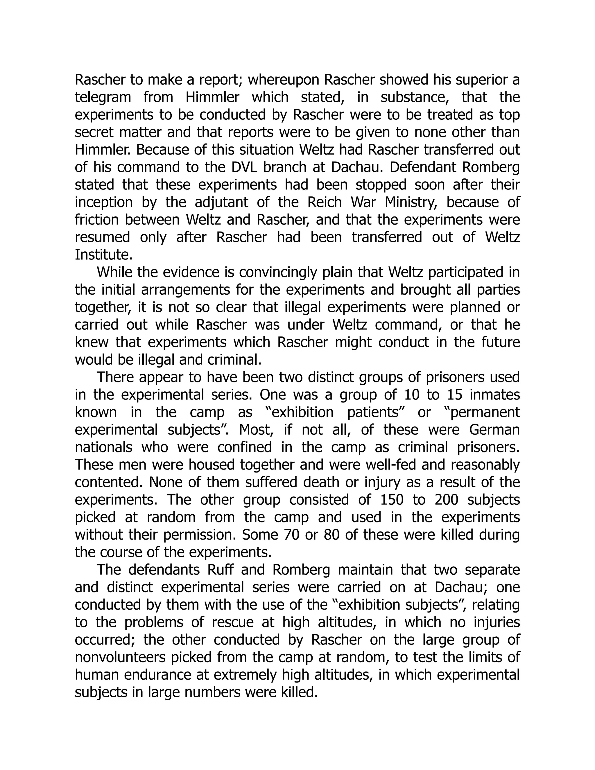 Rascher to make a report; whereupon Rascher showed his superior a
telegram from Himmler which stated, in substance, that the
experiments to be conducted by Rascher were to be treated as top
secret matter and that reports were to be given to none other than
Himmler. Because of this situation Weltz had Rascher transferred out
of his command to the DVL branch at Dachau. Defendant Romberg
stated that these experiments had been stopped soon after their
inception by the adjutant of the Reich War Ministry, because of
friction between Weltz and Rascher, and that the experiments were
resumed only after Rascher had been transferred out of Weltz
Institute.
While the evidence is convincingly plain that Weltz participated in
the initial arrangements for the experiments and brought all parties
together, it is not so clear that illegal experiments were planned or
carried out while Rascher was under Weltz command, or that he
knew that experiments which Rascher might conduct in the future
would be illegal and criminal.
There appear to have been two distinct groups of prisoners used
in the experimental series. One was a group of 10 to 15 inmates
known in the camp as “exhibition patients” or “permanent
experimental subjects”. Most, if not all, of these were German
nationals who were confined in the camp as criminal prisoners.
These men were housed together and were well-fed and reasonably
contented. None of them suffered death or injury as a result of the
experiments. The other group consisted of 150 to 200 subjects
picked at random from the camp and used in the experiments
without their permission. Some 70 or 80 of these were killed during
the course of the experiments.
The defendants Ruff and Romberg maintain that two separate
and distinct experimental series were carried on at Dachau; one
conducted by them with the use of the “exhibition subjects”, relating
to the problems of rescue at high altitudes, in which no injuries
occurred; the other conducted by Rascher on the large group of
nonvolunteers picked from the camp at random, to test the limits of
human endurance at extremely high altitudes, in which experimental
subjects in large numbers were killed.
 