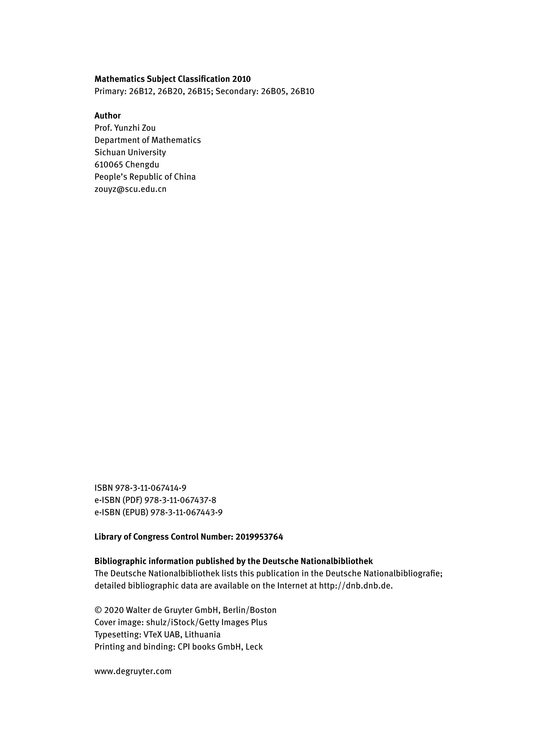 Mathematics Subject Classification 2010
Primary: 26B12, 26B20, 26B15; Secondary: 26B05, 26B10
Author
Prof. Yunzhi Zou
Department of Mathematics
Sichuan University
610065 Chengdu
People’s Republic of China
zouyz@scu.edu.cn
ISBN 978-3-11-067414-9
e-ISBN (PDF) 978-3-11-067437-8
e-ISBN (EPUB) 978-3-11-067443-9
Library of Congress Control Number: 2019953764
Bibliographic information published by the Deutsche Nationalbibliothek
The Deutsche Nationalbibliothek lists this publication in the Deutsche Nationalbibliografie;
detailed bibliographic data are available on the Internet at http://dnb.dnb.de.
© 2020 Walter de Gruyter GmbH, Berlin/Boston
Cover image: shulz/iStock/Getty Images Plus
Typesetting: VTeX UAB, Lithuania
Printing and binding: CPI books GmbH, Leck
www.degruyter.com
 