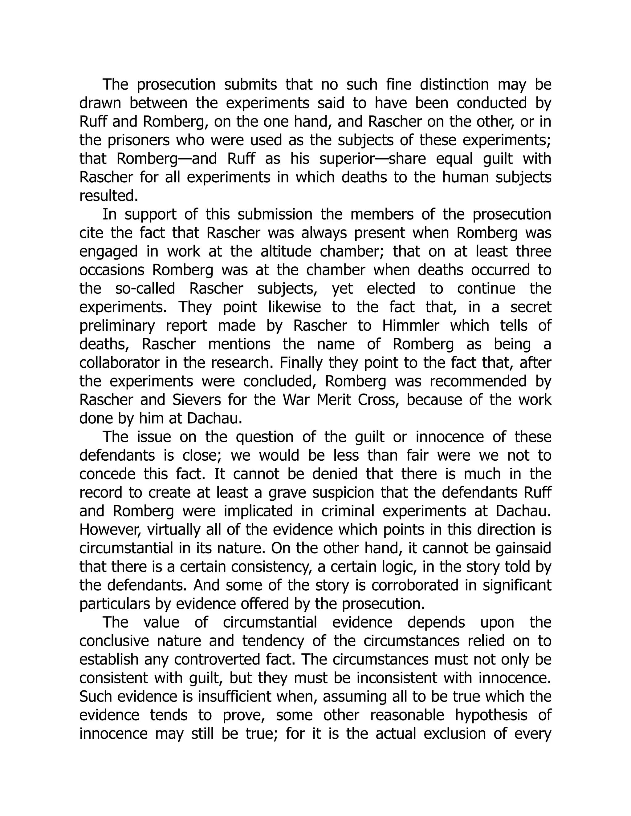 The prosecution submits that no such fine distinction may be
drawn between the experiments said to have been conducted by
Ruff and Romberg, on the one hand, and Rascher on the other, or in
the prisoners who were used as the subjects of these experiments;
that Romberg—and Ruff as his superior—share equal guilt with
Rascher for all experiments in which deaths to the human subjects
resulted.
In support of this submission the members of the prosecution
cite the fact that Rascher was always present when Romberg was
engaged in work at the altitude chamber; that on at least three
occasions Romberg was at the chamber when deaths occurred to
the so-called Rascher subjects, yet elected to continue the
experiments. They point likewise to the fact that, in a secret
preliminary report made by Rascher to Himmler which tells of
deaths, Rascher mentions the name of Romberg as being a
collaborator in the research. Finally they point to the fact that, after
the experiments were concluded, Romberg was recommended by
Rascher and Sievers for the War Merit Cross, because of the work
done by him at Dachau.
The issue on the question of the guilt or innocence of these
defendants is close; we would be less than fair were we not to
concede this fact. It cannot be denied that there is much in the
record to create at least a grave suspicion that the defendants Ruff
and Romberg were implicated in criminal experiments at Dachau.
However, virtually all of the evidence which points in this direction is
circumstantial in its nature. On the other hand, it cannot be gainsaid
that there is a certain consistency, a certain logic, in the story told by
the defendants. And some of the story is corroborated in significant
particulars by evidence offered by the prosecution.
The value of circumstantial evidence depends upon the
conclusive nature and tendency of the circumstances relied on to
establish any controverted fact. The circumstances must not only be
consistent with guilt, but they must be inconsistent with innocence.
Such evidence is insufficient when, assuming all to be true which the
evidence tends to prove, some other reasonable hypothesis of
innocence may still be true; for it is the actual exclusion of every
 
