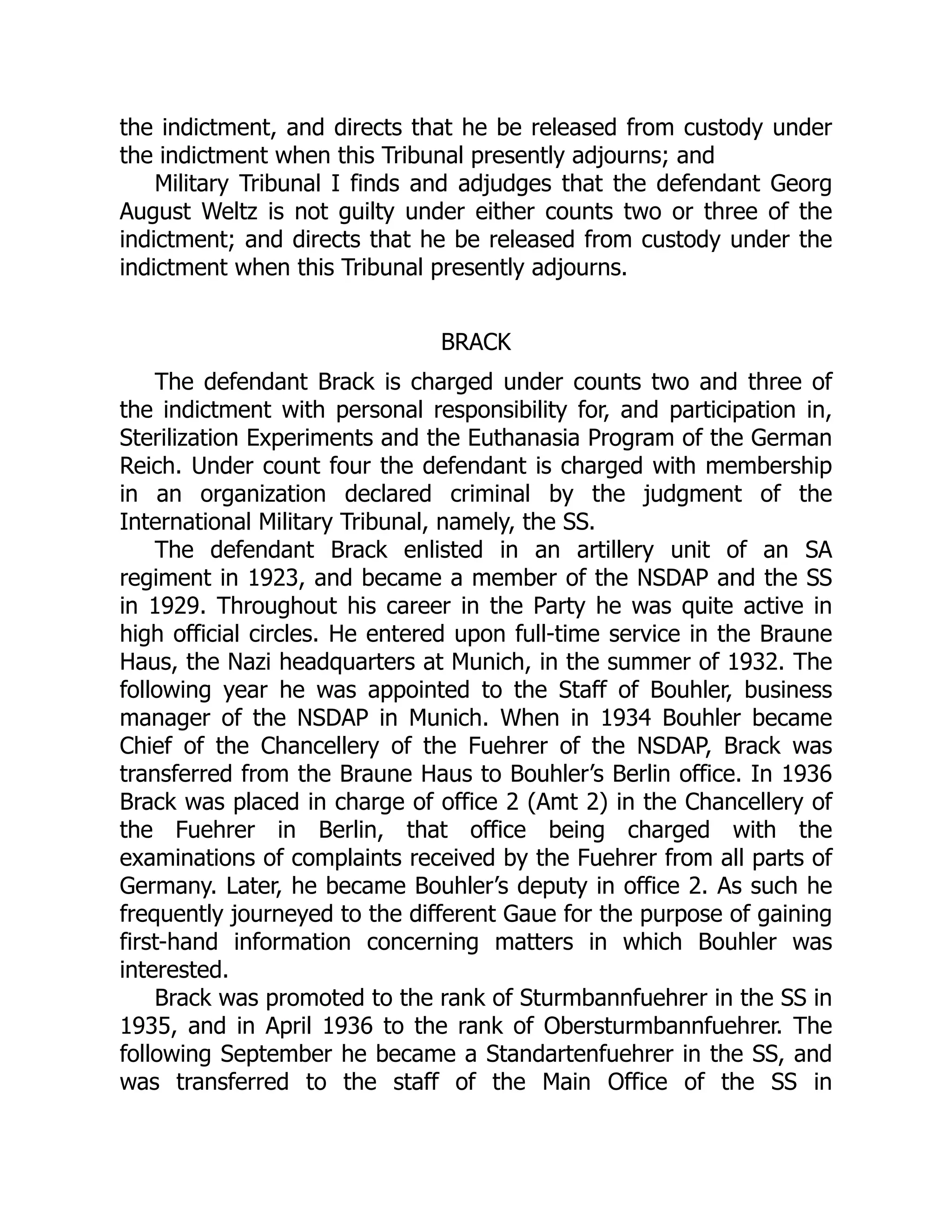 the indictment, and directs that he be released from custody under
the indictment when this Tribunal presently adjourns; and
Military Tribunal I finds and adjudges that the defendant Georg
August Weltz is not guilty under either counts two or three of the
indictment; and directs that he be released from custody under the
indictment when this Tribunal presently adjourns.
BRACK
The defendant Brack is charged under counts two and three of
the indictment with personal responsibility for, and participation in,
Sterilization Experiments and the Euthanasia Program of the German
Reich. Under count four the defendant is charged with membership
in an organization declared criminal by the judgment of the
International Military Tribunal, namely, the SS.
The defendant Brack enlisted in an artillery unit of an SA
regiment in 1923, and became a member of the NSDAP and the SS
in 1929. Throughout his career in the Party he was quite active in
high official circles. He entered upon full-time service in the Braune
Haus, the Nazi headquarters at Munich, in the summer of 1932. The
following year he was appointed to the Staff of Bouhler, business
manager of the NSDAP in Munich. When in 1934 Bouhler became
Chief of the Chancellery of the Fuehrer of the NSDAP, Brack was
transferred from the Braune Haus to Bouhler’s Berlin office. In 1936
Brack was placed in charge of office 2 (Amt 2) in the Chancellery of
the Fuehrer in Berlin, that office being charged with the
examinations of complaints received by the Fuehrer from all parts of
Germany. Later, he became Bouhler’s deputy in office 2. As such he
frequently journeyed to the different Gaue for the purpose of gaining
first-hand information concerning matters in which Bouhler was
interested.
Brack was promoted to the rank of Sturmbannfuehrer in the SS in
1935, and in April 1936 to the rank of Obersturmbannfuehrer. The
following September he became a Standartenfuehrer in the SS, and
was transferred to the staff of the Main Office of the SS in
 