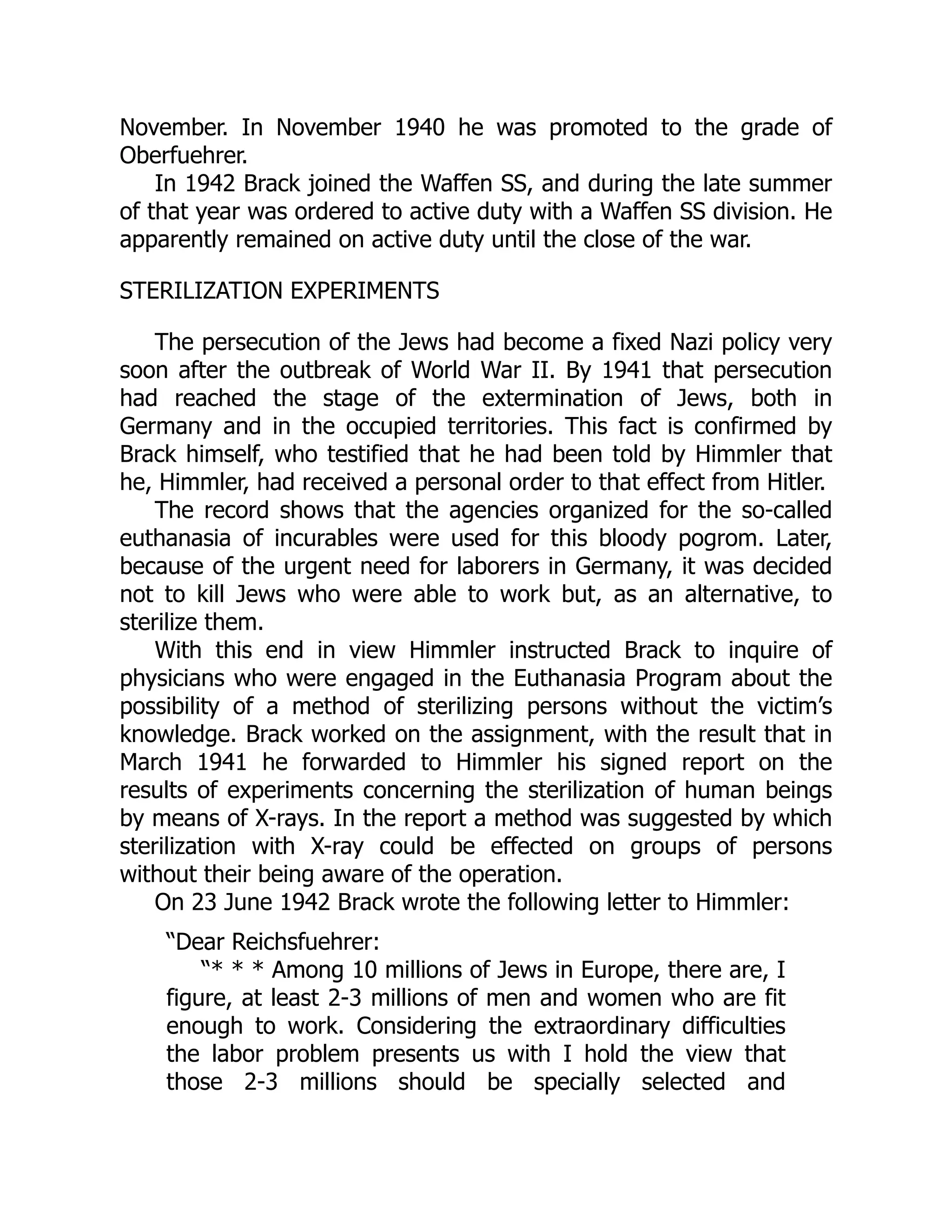 November. In November 1940 he was promoted to the grade of
Oberfuehrer.
In 1942 Brack joined the Waffen SS, and during the late summer
of that year was ordered to active duty with a Waffen SS division. He
apparently remained on active duty until the close of the war.
STERILIZATION EXPERIMENTS
The persecution of the Jews had become a fixed Nazi policy very
soon after the outbreak of World War II. By 1941 that persecution
had reached the stage of the extermination of Jews, both in
Germany and in the occupied territories. This fact is confirmed by
Brack himself, who testified that he had been told by Himmler that
he, Himmler, had received a personal order to that effect from Hitler.
The record shows that the agencies organized for the so-called
euthanasia of incurables were used for this bloody pogrom. Later,
because of the urgent need for laborers in Germany, it was decided
not to kill Jews who were able to work but, as an alternative, to
sterilize them.
With this end in view Himmler instructed Brack to inquire of
physicians who were engaged in the Euthanasia Program about the
possibility of a method of sterilizing persons without the victim’s
knowledge. Brack worked on the assignment, with the result that in
March 1941 he forwarded to Himmler his signed report on the
results of experiments concerning the sterilization of human beings
by means of X-rays. In the report a method was suggested by which
sterilization with X-ray could be effected on groups of persons
without their being aware of the operation.
On 23 June 1942 Brack wrote the following letter to Himmler:
“Dear Reichsfuehrer:
“* * * Among 10 millions of Jews in Europe, there are, I
figure, at least 2-3 millions of men and women who are fit
enough to work. Considering the extraordinary difficulties
the labor problem presents us with I hold the view that
those 2-3 millions should be specially selected and
 