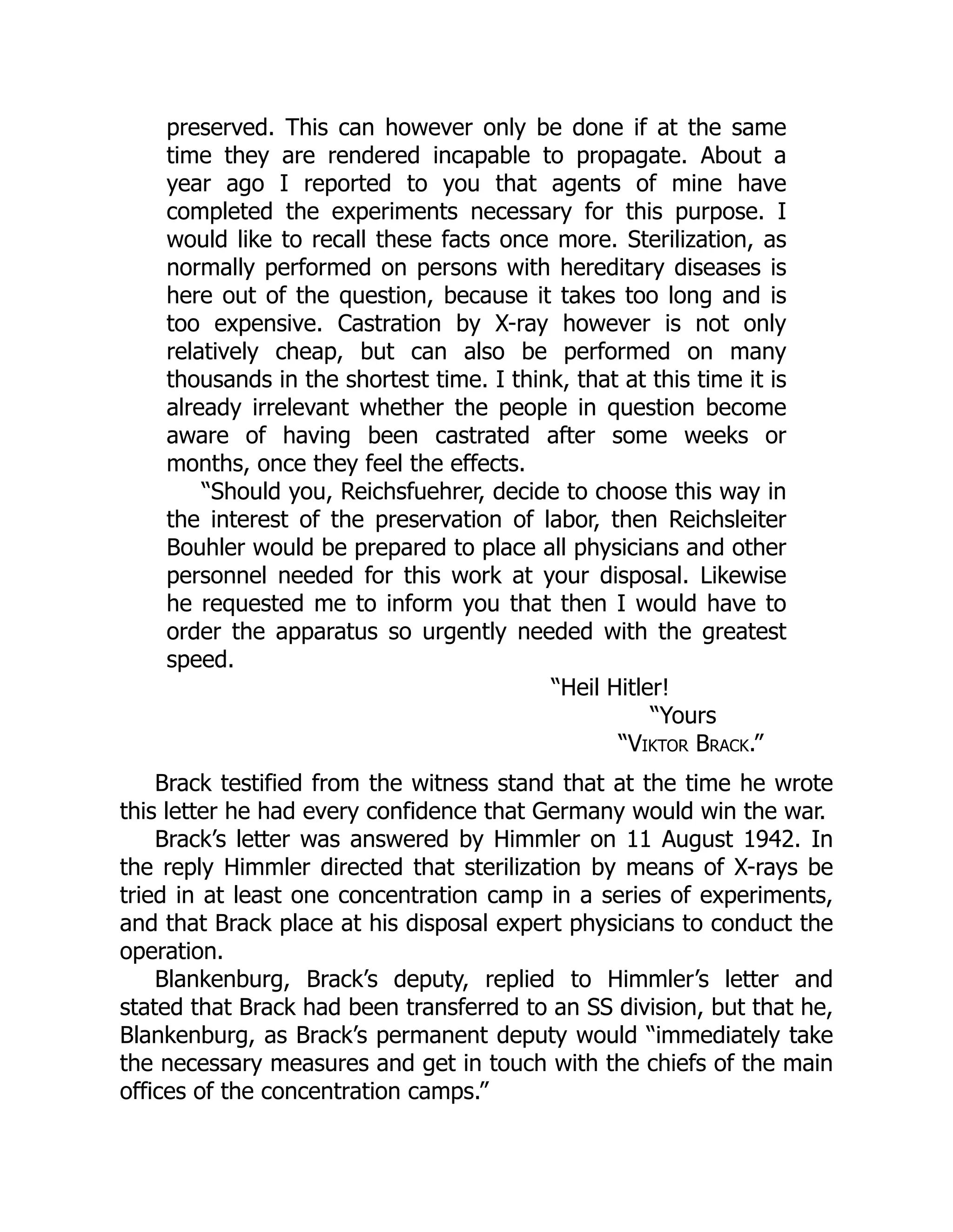 preserved. This can however only be done if at the same
time they are rendered incapable to propagate. About a
year ago I reported to you that agents of mine have
completed the experiments necessary for this purpose. I
would like to recall these facts once more. Sterilization, as
normally performed on persons with hereditary diseases is
here out of the question, because it takes too long and is
too expensive. Castration by X-ray however is not only
relatively cheap, but can also be performed on many
thousands in the shortest time. I think, that at this time it is
already irrelevant whether the people in question become
aware of having been castrated after some weeks or
months, once they feel the effects.
“Should you, Reichsfuehrer, decide to choose this way in
the interest of the preservation of labor, then Reichsleiter
Bouhler would be prepared to place all physicians and other
personnel needed for this work at your disposal. Likewise
he requested me to inform you that then I would have to
order the apparatus so urgently needed with the greatest
speed.
“Heil Hitler!
“Yours
“Viktor Brack.”
Brack testified from the witness stand that at the time he wrote
this letter he had every confidence that Germany would win the war.
Brack’s letter was answered by Himmler on 11 August 1942. In
the reply Himmler directed that sterilization by means of X-rays be
tried in at least one concentration camp in a series of experiments,
and that Brack place at his disposal expert physicians to conduct the
operation.
Blankenburg, Brack’s deputy, replied to Himmler’s letter and
stated that Brack had been transferred to an SS division, but that he,
Blankenburg, as Brack’s permanent deputy would “immediately take
the necessary measures and get in touch with the chiefs of the main
offices of the concentration camps.”
 