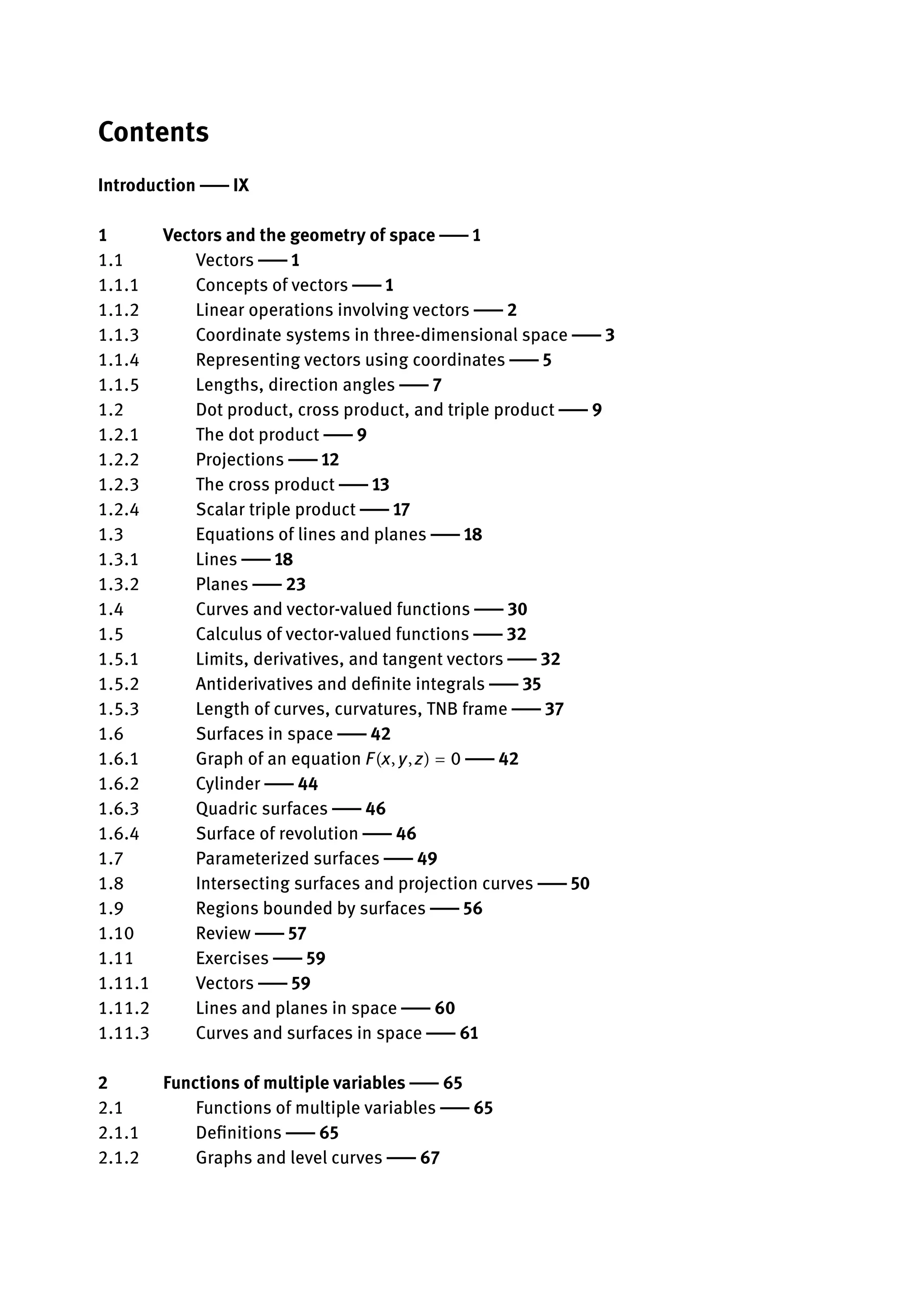 Contents
Introduction | IX
1 Vectors and the geometry of space | 1
1.1 Vectors | 1
1.1.1 Concepts of vectors | 1
1.1.2 Linear operations involving vectors | 2
1.1.3 Coordinate systems in three-dimensional space | 3
1.1.4 Representing vectors using coordinates | 5
1.1.5 Lengths, direction angles | 7
1.2 Dot product, cross product, and triple product | 9
1.2.1 The dot product | 9
1.2.2 Projections | 12
1.2.3 The cross product | 13
1.2.4 Scalar triple product | 17
1.3 Equations of lines and planes | 18
1.3.1 Lines | 18
1.3.2 Planes | 23
1.4 Curves and vector-valued functions | 30
1.5 Calculus of vector-valued functions | 32
1.5.1 Limits, derivatives, and tangent vectors | 32
1.5.2 Antiderivatives and definite integrals | 35
1.5.3 Length of curves, curvatures, TNB frame | 37
1.6 Surfaces in space | 42
1.6.1 Graph of an equation F(x, y, z) = 0 | 42
1.6.2 Cylinder | 44
1.6.3 Quadric surfaces | 46
1.6.4 Surface of revolution | 46
1.7 Parameterized surfaces | 49
1.8 Intersecting surfaces and projection curves | 50
1.9 Regions bounded by surfaces | 56
1.10 Review | 57
1.11 Exercises | 59
1.11.1 Vectors | 59
1.11.2 Lines and planes in space | 60
1.11.3 Curves and surfaces in space | 61
2 Functions of multiple variables | 65
2.1 Functions of multiple variables | 65
2.1.1 Definitions | 65
2.1.2 Graphs and level curves | 67
 