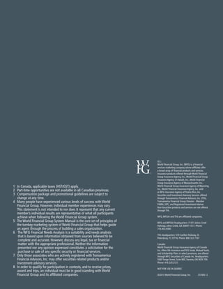U.S.:
World Financial Group, Inc. (WFG) is a financial
services marketing company whose affiliates offer
a broad array of financial products and services.
Insurance products offered through World Financial
Group Insurance Agency, Inc.,World Financial Group
Insurance Agency of Hawaii, Inc.,World Financial
Group Insurance Agency of Massachusetts, Inc.,
World Financial Group Insurance Agency of Wyoming,
Inc.,World Financial Insurance Agency, Inc. and/
or WFG Insurance Agency of Puerto Rico, Inc.
Securities and Investment Advisory Services offered
through Transamerica Financial Advisors, Inc. (TFA),
Transamerica Financial Group Division - Member
FINRA, SIPC, and Registered Investment Advisor.
Non-Securities products and services are not offered
through TFA.
WFG,WFGIA and TFA are affiliated companies.
WFG and WFGIA Headquarters: 11315 Johns Creek
Parkway, Johns Creek, GA 30097-1517. Phone:
770.453.9300
TFA Headquarters: 570 Carillon Parkway, St.
Petersburg, FL 33716. Phone: 800.322.7161
Canada:
World Financial Group Insurance Agency of Canada
Inc. offers life insurance and SEG funds. Mutual funds,
and Scholarship Plans in select provinces, are offered
through WFG Securities of Canada Inc. Headquarters:
5000 Yonge Street, Suite 800,Toronto, ON M2N 7E9.
Phone: 416.225.2121.
NOT FOR USE IN QUEBEC
©2012 World Financial Group, Inc. 	 2516/6.12
1	 In Canada, applicable taxes (HST/GST) apply.
2	 Part-time opportunities are not available in all Canadian provinces.
3	 Compensation package and promotional guidelines are subject to
change at any time.
4	Many people have experienced various levels of success with World
Financial Group. However, individual member experiences may vary.
This statement is not intended to nor does it represent that any current
member’s individual results are representative of what all participants
achieve when following the World Financial Group system.
5 	The World Financial Group System Manual is the core set of principles of
the turnkey marketing system of World Financial Group that helps guide
an agent through the process of building a sales organization.
6 	 The WFG Financial Needs Analysis is a suitability and needs analysis
that is based upon information obtained from sources believed to be
complete and accurate. However, discuss any legal, tax or financial
matter with the appropriate professional. Neither the information
presented nor any opinion expressed constitutes a solicitation for the
purchase or sale of any specific security or financial services.
7 	Only those associates who are actively registered with Transamerica
Financial Advisors, Inc. may offer securities-related products and/or
investment advisory services.
8 	In order to qualify for participation in contests, and to receive prizes,
award and trips, an individual must be in good standing with World
Financial Group and its affiliated companies.
 
