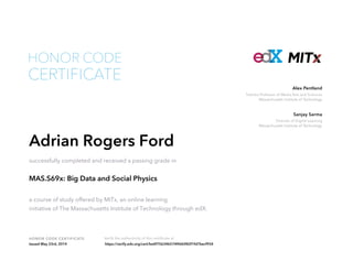 Toshiba Professor of Media Arts and Sciences
Massachusetts Institute of Technology
Alex Pentland
Director of Digital Learning
Massachusetts Institute of Technology
Sanjay Sarma
HONOR CODE CERTIFICATE Verify the authenticity of this certificate at
CERTIFICATE
HONOR CODE
Adrian Rogers Ford
successfully completed and received a passing grade in
MAS.S69x: Big Data and Social Physics
a course of study offered by MITx, an online learning
initiative of The Massachusetts Institute of Technology through edX.
Issued May 23rd, 2014 https://verify.edx.org/cert/be4f75634b574f46b982f1fd7becf934
 