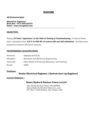 RESUME
AR.Mohamed Iqbal
(Electrical Engineer)
Mob: Res: +971-505126275
Email : armi.eee@gmail.com
------------------------------------------------------------------------------------------------
OBJECTIVE:
Having 10 Years’ experience in the field of Testing & Commissioning of various Power
plant ,substation from 415 V to 400 KV of various AIS and GIS substation and Execution
of projects related to Electrical systems.
PROFESSIONAL QUALIFICATION:
Technical : Diploma (D.E.E.E)
Discipline : Electrical and Electronic Engineering
University : State Board of Technical Education and Training
Period : 2006
Positions:
Senior Electrical Engineer ( System start-up Engineer)
Current Employer :
Korea Hydro & Nuclear Power.co.LLC
Abu Dhabi Nuclear Power Site;(BNPP)
Korea Hydro & Nuclear Power Co., Ltd.
PO. Box 11760 Ruwais, Abu Dhabi, UAE
 