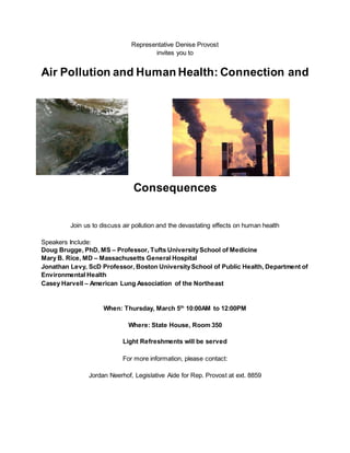 Representative Denise Provost
invites you to
Air Pollution and Human Health: Connection and
Consequences
Join us to discuss air pollution and the devastating effects on human health
Speakers Include:
Doug Brugge, PhD, MS – Professor, Tufts UniversitySchool of Medicine
Mary B. Rice, MD – Massachusetts General Hospital
Jonathan Levy, ScD Professor, Boston UniversitySchool of Public Health, Department of
Environmental Health
Casey Harvell – American Lung Association of the Northeast
When: Thursday, March 5th
10:00AM to 12:00PM
Where: State House, Room 350
Light Refreshments will be served
For more information, please contact:
Jordan Neerhof, Legislative Aide for Rep. Provost at ext. 8859
 