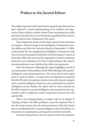 Preface to the Second Edition
The public response to this book has been gratifying. Most reviews
have reflected a sound understanding of its analysis and argu-
ments. Many ordinary readers whom I have encountered on radio
and television talk shows since the book was published have shown
serious interest and a solid grasp of the issues.
More important, however, the book captured some attention
in Congress.The Joint Inquiry into Intelligence CommunityActiv-
ities Before and After the Terrorist Attacks of September 11, 2001,
conducted by the two congressional intelligence committees, took
note of many of my points in the book.The joint inquiry’s report of
December 2002 cites several of the arguments I made in testimony
before the two committees. It is thus worth looking at the report’s
recommendations to see whether they reflect my arguments.
First, the bad news. Although the report highlights several of
my assessments of the problems of the FBI in dealing with counter-
intelligence and counterterrorism—the most critical and urgent
areas in need of reform—it stops short of adopting my proposal
that the FBI stick to its primary mission,law enforcement,and give
up its counterintelligence mission to a new,national level,counter-
intelligence service. Rather, the report calls for more pressure on
the FBI to repair its counterintelligence and counterterrorism op-
erations. And it emphasizes better cooperation between the CIA
and the FBI.
This is very disappointing. As readers will see in chapter 8,
“Spying on Spies,” the FBI’s problems cannot be repaired. This is
true for many reasons, but the most persuasive is that the bureau
has two antithetical tasks,counterintelligence and criminal law en-
forcement.An organization can be good at one but never both.
Second, the good news. On the need to reform the structure
vii
 