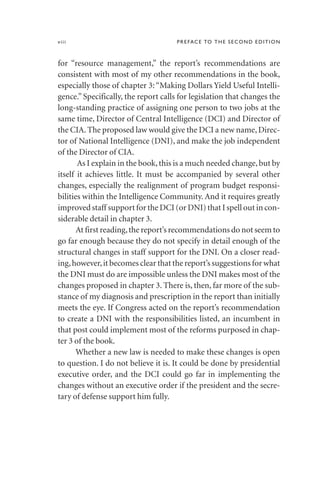 for “resource management,” the report’s recommendations are
consistent with most of my other recommendations in the book,
especially those of chapter 3: “Making Dollars Yield Useful Intelli-
gence.” Specifically, the report calls for legislation that changes the
long-standing practice of assigning one person to two jobs at the
same time, Director of Central Intelligence (DCI) and Director of
the CIA. The proposed law would give the DCI a new name, Direc-
tor of National Intelligence (DNI), and make the job independent
of the Director of CIA.
As I explain in the book,this is a much needed change,but by
itself it achieves little. It must be accompanied by several other
changes, especially the realignment of program budget responsi-
bilities within the Intelligence Community. And it requires greatly
improved staff support for the DCI (or DNI) that I spell out in con-
siderable detail in chapter 3.
At first reading,the report’s recommendations do not seem to
go far enough because they do not specify in detail enough of the
structural changes in staff support for the DNI. On a closer read-
ing,however,it becomes clear that the report’s suggestions for what
the DNI must do are impossible unless the DNI makes most of the
changes proposed in chapter 3. There is, then, far more of the sub-
stance of my diagnosis and prescription in the report than initially
meets the eye. If Congress acted on the report’s recommendation
to create a DNI with the responsibilities listed, an incumbent in
that post could implement most of the reforms purposed in chap-
ter 3 of the book.
Whether a new law is needed to make these changes is open
to question. I do not believe it is. It could be done by presidential
executive order, and the DCI could go far in implementing the
changes without an executive order if the president and the secre-
tary of defense support him fully.
viii PREFACE TO THE SECOND EDITION
 