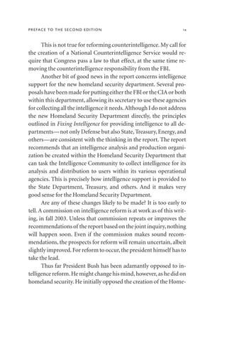 This is not true for reforming counterintelligence. My call for
the creation of a National Counterintelligence Service would re-
quire that Congress pass a law to that effect, at the same time re-
moving the counterintelligence responsibility from the FBI.
Another bit of good news in the report concerns intelligence
support for the new homeland security department. Several pro-
posals have been made for putting either the FBI or the CIA or both
within this department, allowing its secretary to use these agencies
for collecting all the intelligence it needs.Although I do not address
the new Homeland Security Department directly, the principles
outlined in Fixing Intelligence for providing intelligence to all de-
partments—not only Defense but also State, Treasury, Energy, and
others—are consistent with the thinking in the report. The report
recommends that an intelligence analysis and production organi-
zation be created within the Homeland Security Department that
can task the Intelligence Community to collect intelligence for its
analysis and distribution to users within its various operational
agencies. This is precisely how intelligence support is provided to
the State Department, Treasury, and others. And it makes very
good sense for the Homeland Security Department.
Are any of these changes likely to be made? It is too early to
tell.A commission on intelligence reform is at work as of this writ-
ing, in fall 2003. Unless that commission repeats or improves the
recommendations of the report based on the joint inquiry,nothing
will happen soon. Even if the commission makes sound recom-
mendations, the prospects for reform will remain uncertain, albeit
slightly improved.For reform to occur,the president himself has to
take the lead.
Thus far President Bush has been adamantly opposed to in-
telligence reform.He might change his mind,however,as he did on
homeland security. He initially opposed the creation of the Home-
PREFACE TO THE SECOND EDITION ix
 