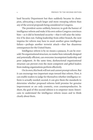 land Security Department but then suddenly became its cham-
pion, advocating a much larger and more sweeping reform than
any of the several proposals being considered in Congress.
The president seems unlikely, however, to grab the banner of
intelligence reform and make it his own unless Congress convinces
him—as it did in homeland security—that it will seize the initia-
tive if he does not. Failing leadership from either branch, the next
impetus for reform may have to await another gross intelligence
failure—perhaps another terrorist attack—that has disastrous
consequences for the United States.
Intelligence reform is by no means a panacea. It can be over-
sold.Noorganizationalstructure,nomatterhowrationallydesigned
and potentially efficient, can overcome incompetent leadership and
poor judgment. At the same time, dysfunctional organizational
structure can prevent even the most competent and gifted leaders
from making organizations perform effectively.
On its own,this book will not and cannot prompt reform.But
it can encourage two important steps toward that reform. First, it
can enable readers to judge for themselves whether intelligence re-
form is actually needed; second, it can give them the standards to
determine whether proposed reforms hold promise for genuine
improvement or are only cosmetic, even counterproductive. In
short, the goal of this second edition is to empower more Ameri-
cans to understand the intelligence reform issues and to think
clearly about them.
x PREFACE TO THE SECOND EDITION
 