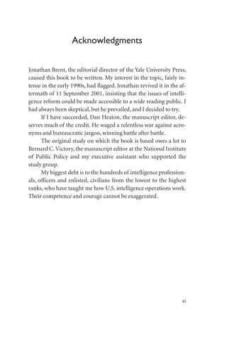Acknowledgments
Jonathan Brent, the editorial director of the Yale University Press,
caused this book to be written. My interest in the topic, fairly in-
tense in the early 1990s, had flagged. Jonathan revived it in the af-
termath of 11 September 2001, insisting that the issues of intelli-
gence reform could be made accessible to a wide reading public. I
had always been skeptical, but he prevailed, and I decided to try.
If I have succeeded, Dan Heaton, the manuscript editor, de-
serves much of the credit. He waged a relentless war against acro-
nyms and bureaucratic jargon, winning battle after battle.
The original study on which the book is based owes a lot to
Bernard C.Victory, the manuscript editor at the National Institute
of Public Policy and my executive assistant who supported the
study group.
My biggest debt is to the hundreds of intelligence profession-
als, officers and enlisted, civilians from the lowest to the highest
ranks, who have taught me how U.S. intelligence operations work.
Their competence and courage cannot be exaggerated.
xi
 