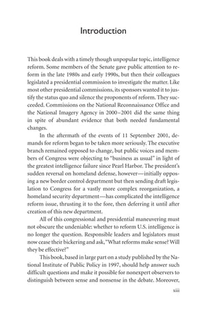 Introduction
This book deals with a timely though unpopular topic,intelligence
reform. Some members of the Senate gave public attention to re-
form in the late 1980s and early 1990s, but then their colleagues
legislated a presidential commission to investigate the matter. Like
most other presidential commissions,its sponsors wanted it to jus-
tify the status quo and silence the proponents of reform. They suc-
ceeded. Commissions on the National Reconnaissance Office and
the National Imagery Agency in 2000–2001 did the same thing
in spite of abundant evidence that both needed fundamental
changes.
In the aftermath of the events of 11 September 2001, de-
mands for reform began to be taken more seriously. The executive
branch remained opposed to change, but public voices and mem-
bers of Congress were objecting to “business as usual” in light of
the greatest intelligence failure since Pearl Harbor. The president’s
sudden reversal on homeland defense, however—initially oppos-
ing a new border control department but then sending draft legis-
lation to Congress for a vastly more complex reorganization, a
homeland security department—has complicated the intelligence
reform issue, thrusting it to the fore, then deferring it until after
creation of this new department.
All of this congressional and presidential maneuvering must
not obscure the undeniable: whether to reform U.S. intelligence is
no longer the question. Responsible leaders and legislators must
now cease their bickering and ask,“What reforms make sense? Will
they be effective?”
This book,based in large part on a study published by the Na-
tional Institute of Public Policy in 1997, should help answer such
difficult questions and make it possible for nonexpert observers to
distinguish between sense and nonsense in the debate. Moreover,
xiii
 