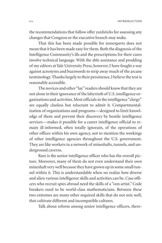 the recommendations that follow offer yardsticks for assessing any
changes that Congress or the executive branch may make.
That this has been made possible for nonexperts does not
mean that it has been made easy for them.Both the diagnosis of the
Intelligence Community’s ills and the prescriptions for their cures
involve technical language. With the able assistance and prodding
of my editors at Yale University Press, however, I have fought a war
against acronyms and buzzwords to strip away much of the arcane
terminology.Thanks largely to their persistence,I believe the text is
reasonably accessible.
The novices and other“lay”readers should know that they are
not alone in their ignorance of the labyrinth of U.S.intelligence or-
ganizations and activities.Most officials in the intelligence“clergy”
are equally clueless but reluctant to admit it. Compartmental-
ization of organizations and programs—designed to limit knowl-
edge of them and prevent their discovery by hostile intelligence
services—makes it possible for a career intelligence official to re-
main ill-informed, often totally ignorant, of the operations of
other offices within his own agency, not to mention the workings
of other intelligence agencies throughout the U.S. government.
They are like workers in a network of mineshafts, tunnels, and un-
derground caverns.
Rare is the senior intelligence officer who has the overall pic-
ture. Moreover, many of them do not even understand their own
mineshaft very well because they have grown up in some small tun-
nel within it. This is understandable when we realize how diverse
and alien various intelligence skills and activities can be. Case offi-
cers who recruit spies abroad need the skills of a“con artist.” Code
breakers need to be world-class mathematicians. Between these
two extremes are many other required skills that do not mix well,
that cultivate different and incompatible cultures.
Talk about reform among senior intelligence officers, there-
xiv INTRODUCTION
 