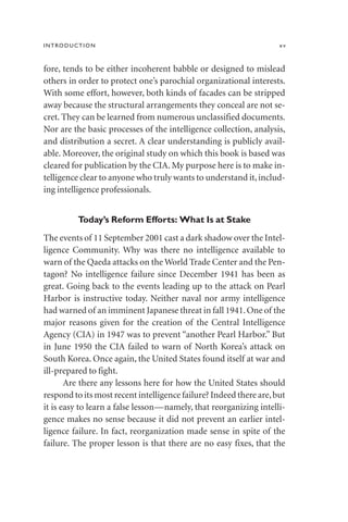 fore, tends to be either incoherent babble or designed to mislead
others in order to protect one’s parochial organizational interests.
With some effort, however, both kinds of facades can be stripped
away because the structural arrangements they conceal are not se-
cret. They can be learned from numerous unclassified documents.
Nor are the basic processes of the intelligence collection, analysis,
and distribution a secret. A clear understanding is publicly avail-
able. Moreover, the original study on which this book is based was
cleared for publication by the CIA. My purpose here is to make in-
telligence clear to anyone who truly wants to understand it,includ-
ing intelligence professionals.
Today’s Reform Efforts: What Is at Stake
The events of 11 September 2001 cast a dark shadow over the Intel-
ligence Community. Why was there no intelligence available to
warn of the Qaeda attacks on the World Trade Center and the Pen-
tagon? No intelligence failure since December 1941 has been as
great. Going back to the events leading up to the attack on Pearl
Harbor is instructive today. Neither naval nor army intelligence
had warned of an imminent Japanese threat in fall 1941.One of the
major reasons given for the creation of the Central Intelligence
Agency (CIA) in 1947 was to prevent “another Pearl Harbor.” But
in June 1950 the CIA failed to warn of North Korea’s attack on
South Korea. Once again, the United States found itself at war and
ill-prepared to fight.
Are there any lessons here for how the United States should
respond to its most recent intelligence failure? Indeed there are,but
it is easy to learn a false lesson—namely, that reorganizing intelli-
gence makes no sense because it did not prevent an earlier intel-
ligence failure. In fact, reorganization made sense in spite of the
failure. The proper lesson is that there are no easy fixes, that the
INTRODUCTION xv
 