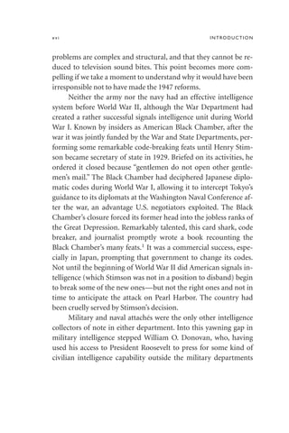xvi INTRODUCTION
problems are complex and structural, and that they cannot be re-
duced to television sound bites. This point becomes more com-
pelling if we take a moment to understand why it would have been
irresponsible not to have made the 1947 reforms.
Neither the army nor the navy had an effective intelligence
system before World War II, although the War Department had
created a rather successful signals intelligence unit during World
War I. Known by insiders as American Black Chamber, after the
war it was jointly funded by the War and State Departments, per-
forming some remarkable code-breaking feats until Henry Stim-
son became secretary of state in 1929. Briefed on its activities, he
ordered it closed because “gentlemen do not open other gentle-
men’s mail.” The Black Chamber had deciphered Japanese diplo-
matic codes during World War I, allowing it to intercept Tokyo’s
guidance to its diplomats at the Washington Naval Conference af-
ter the war, an advantage U.S. negotiators exploited. The Black
Chamber’s closure forced its former head into the jobless ranks of
the Great Depression. Remarkably talented, this card shark, code
breaker, and journalist promptly wrote a book recounting the
Black Chamber’s many feats.1 It was a commercial success, espe-
cially in Japan, prompting that government to change its codes.
Not until the beginning of World War II did American signals in-
telligence (which Stimson was not in a position to disband) begin
to break some of the new ones—but not the right ones and not in
time to anticipate the attack on Pearl Harbor. The country had
been cruelly served by Stimson’s decision.
Military and naval attachés were the only other intelligence
collectors of note in either department. Into this yawning gap in
military intelligence stepped William O. Donovan, who, having
used his access to President Roosevelt to press for some kind of
civilian intelligence capability outside the military departments
 