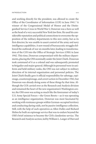 INTRODUCTION xvii
and working directly for the president, was allowed to create the
Office of the Coordinator of Information (COI) in June 1941.2 A
winner of the Congressional Medal of Honor and the Distin-
guished Service Cross in World War I, Donovan was a hero as well
as the head of a very successful NewYork law firm.He used his con-
siderable reputation and political connections to overcome the op-
position of the military departments to this new entity, but as its
first director, he was unable to assert control of the army and navy
intelligence capabilities.A new round of bureaucratic struggles fol-
lowed the outbreak of war six months later, leading to transforma-
tion of the COI into the Office of Strategic Services (OSS) in June
1942. This time, Donovan compromised with the military depart-
ments,placing the OSS nominally under the Joint Chiefs.Donovan
took command of it as a colonel and was subsequently promoted
to brigadier and major general.Although its personnel were in uni-
form and held military ranks, the OSS was not subject to military
direction of its internal organization and personnel policies. The
Joint Chiefs finally gave it official responsibility for sabotage, espi-
onage,counterespionage,and covert action in December 1942,but
Donovan was already doing some of these things by that time. Al-
though the COI carried over as the Research and Analysis division
and remained the heart of the new organization’s Washington cen-
ter, the OSS soon was acting as much like the forerunner of today’s
U.S. Army Special Forces—the Green Berets—as it was operating
as an intelligence organization. Donovan was most fascinated by
working with resistance groups within German-occupied territory
and conducting daring raids, not by passive intelligence collection.
Still, with the help of such operatives as Allen Dulles and Richard
Helms he built an espionage service that was to endure beyond the
OSS’s brief existence to become the CIA’s clandestine service. The
Research and Analysis section,led by William L.Langer of Harvard
 