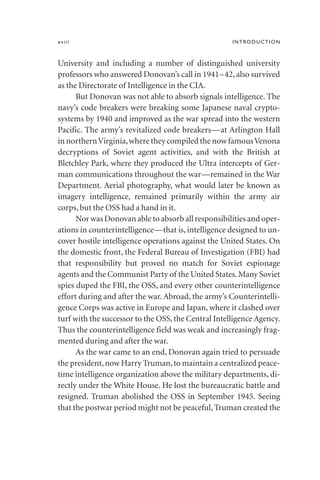 University and including a number of distinguished university
professors who answered Donovan’s call in 1941–42, also survived
as the Directorate of Intelligence in the CIA.
But Donovan was not able to absorb signals intelligence. The
navy’s code breakers were breaking some Japanese naval crypto-
systems by 1940 and improved as the war spread into the western
Pacific. The army’s revitalized code breakers—at Arlington Hall
in northernVirginia,where they compiled the now famousVenona
decryptions of Soviet agent activities, and with the British at
Bletchley Park, where they produced the Ultra intercepts of Ger-
man communications throughout the war—remained in the War
Department. Aerial photography, what would later be known as
imagery intelligence, remained primarily within the army air
corps, but the OSS had a hand in it.
Nor was Donovan able to absorb all responsibilities and oper-
ations in counterintelligence—that is, intelligence designed to un-
cover hostile intelligence operations against the United States. On
the domestic front, the Federal Bureau of Investigation (FBI) had
that responsibility but proved no match for Soviet espionage
agents and the Communist Party of the United States.Many Soviet
spies duped the FBI, the OSS, and every other counterintelligence
effort during and after the war. Abroad, the army’s Counterintelli-
gence Corps was active in Europe and Japan, where it clashed over
turf with the successor to the OSS, the Central Intelligence Agency.
Thus the counterintelligence field was weak and increasingly frag-
mented during and after the war.
As the war came to an end, Donovan again tried to persuade
the president,now Harry Truman,to maintain a centralized peace-
time intelligence organization above the military departments, di-
rectly under the White House. He lost the bureaucratic battle and
resigned. Truman abolished the OSS in September 1945. Seeing
that the postwar period might not be peaceful, Truman created the
xviii INTRODUCTION
 