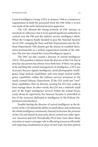 Central Intelligence Group (CIG) in January 1946 as a temporary
organization to hold the personnel from the OSS while a review
was made of the entire national security apparatus.
The CIG allowed the strong network of OSS veterans to
maintain its coherence, but it never gained significant authority or
control over the FBI and the military service intelligence chiefs.
When the Congress finally decided to pass the National Security
Act of 1947, merging the Navy and War Departments into the De-
fense Department, OSS alumni got the chance to establish them-
selves permanently in a civilian organization outside of the mili-
tary. The new law created the Central Intelligence Agency.
The 1947 act also created a director of central intelligence
(DCI). This position is distinct from the director of the CIA, but in
practice one person has always worn both hats. If there was going
to be anything like central management of intelligence, a DCI was
necessary because signals intelligence, aerial photographic intelli-
gence, large analysis capabilities, and even larger tactical intelli-
gence capabilities within the military services remained in the
newly created Defense Department. If the CIA could not “own”
these capabilities, then its director, wearing his DCI hat, could at
least manage them. In other words, the CIA was a relatively small
part of the larger intelligence services within the armed forces,
cocky about its superiority, but insecure because it controlled so
few of the resources dedicated to intelligence in the Defense De-
partment and elsewhere.
Double-hatting the director of central intelligence as the di-
rector of the CIA limited his ability to stand above and orchestrate
the whole intelligence community.Instead,he became the prisoner
of the CIA and shared its insecurity about control over other agen-
cies’ resources and turf. Periodically, DCIs have risen above those
restraints to assert a stronger role in allocating resources efficiently
and imposing coordination in place of turf wars, but that pattern
INTRODUCTION xix
 